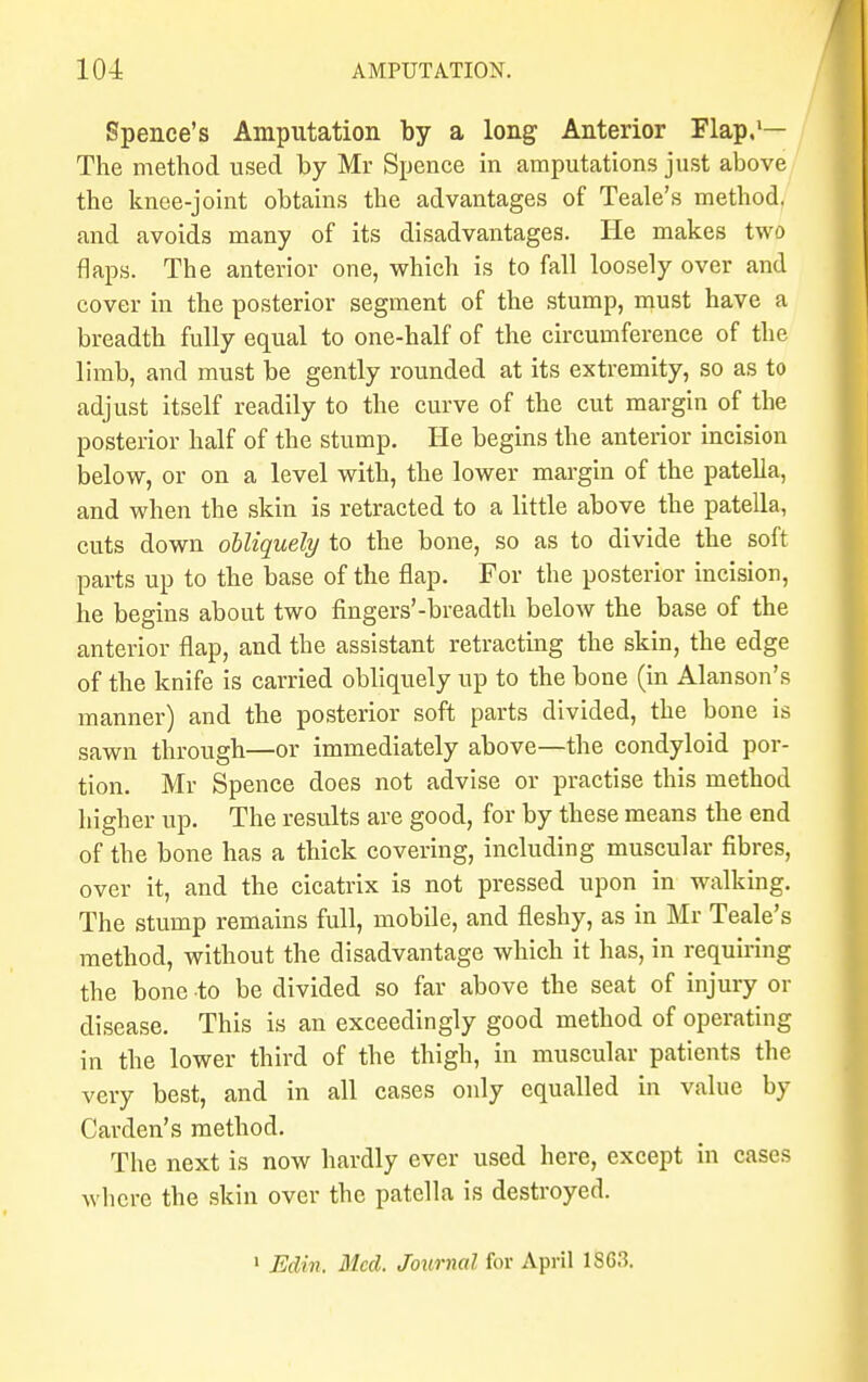 Spence's Amputation by a long Anterior Flap.1— The method used by Mr Spence in amputations just above the knee-joint obtains the advantages of Teale's method, and avoids many of its disadvantages. He makes two flaps. The anterior one, which is to fall loosely over and cover in the posterior segment of the stump, must have a breadth fully equal to one-half of the circumference of the limb, and must be gently rounded at its extremity, so as to adjust itself readily to the curve of the cut margin of the posterior half of the stump. He begins the anterior incision below, or on a level with, the lower margin of the patella, and when the skin is retracted to a little above the patella, cuts down obliquely to the bone, so as to divide the soft parts up to the base of the flap. For the posterior incision, he begins about two fingers'-breadth below the base of the anterior flap, and the assistant retracting the skin, the edge of the knife is carried obliquely up to the bone (in Alanson's manner) and the posterior soft parts divided, the bone is sawn through—or immediately above—the condyloid por- tion. Mr Spence does not advise or practise this method higher up. The results are good, for by these means the end of the bone has a thick covering, including muscular fibres, over it, and the cicatrix is not pressed upon in walking. The stump remains full, mobile, and fleshy, as in Mr Teale's method, without the disadvantage which it has, in requiring the bone to be divided so far above the seat of injury or disease. This is an exceedingly good method of operating in the lower third of the thigh, in muscular patients the very best, and in all cases only equalled in value by Carden's method. The next is now hardly ever used here, except in cases where the skin over the patella is destroyed. 1 Edin. Med. Journal for April 1863.