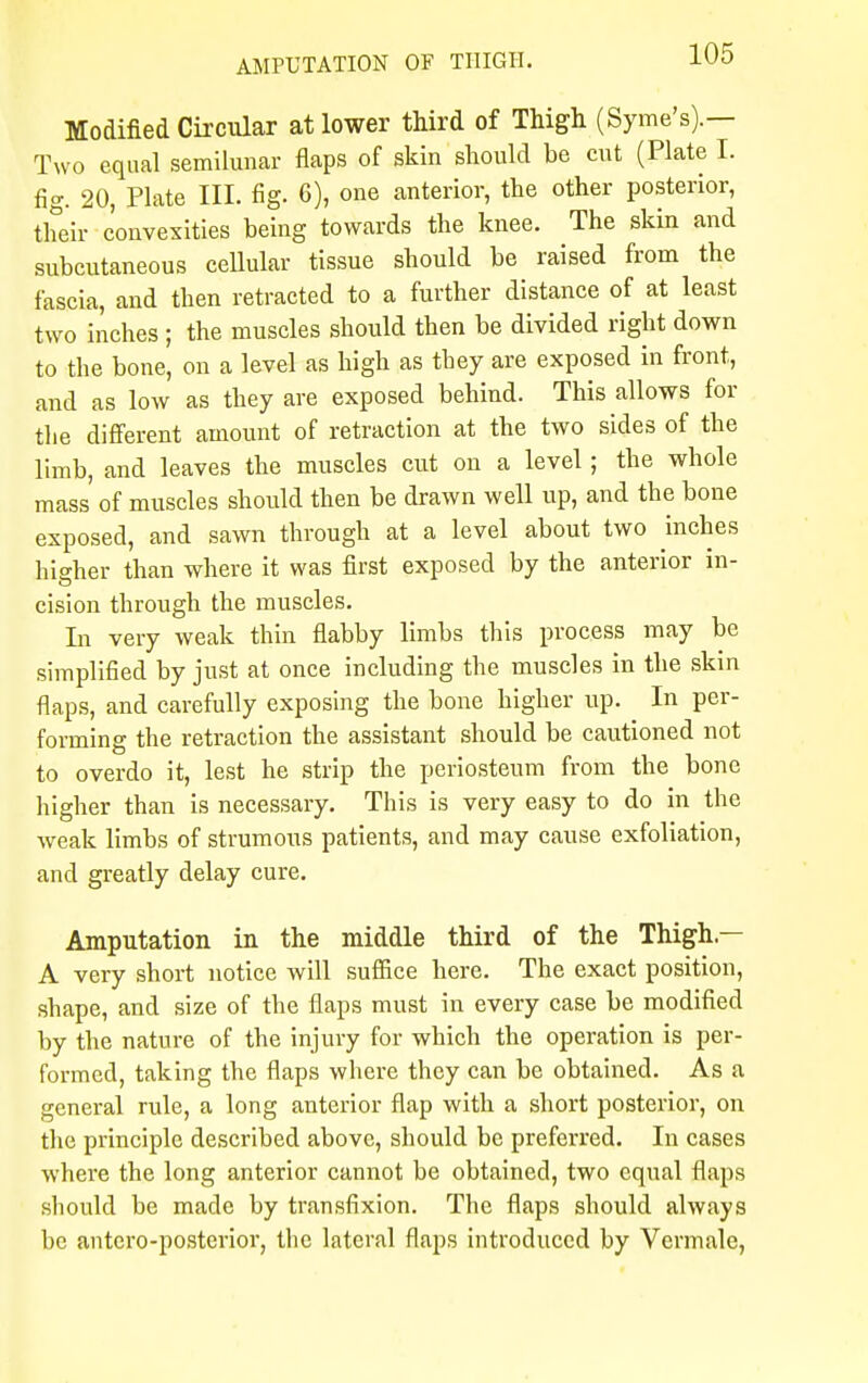 Modified Circular at lower third of Thigh (Syme's).— Two equal semilunar flaps of skin should be cut (Plate I. fig. 20, Plate III. fig. 6), one anterior, the other posterior, their convexities being towards the knee. The skin and subcutaneous cellular tissue should be raised from the fascia, and then retracted to a further distance of at least two inches ; the muscles should then be divided right down to the bone, on a level as high as they are exposed in front, and as low as they are exposed behind. This allows for the different amount of retraction at the two sides of the limb, and leaves the muscles cut on a level ; the whole mass of muscles should then be drawn well up, and the bone exposed, and sawn through at a level about two inches hieher than where it was first exposed by the anterior in- cision through the muscles. In very weak thin flabby limbs this process may be simplified by just at once including the muscles in the skin flaps, and carefully exposing the bone higher up. In per- forming the retraction the assistant should be cautioned not to overdo it, lest he strip the periosteum from the bone higher than is necessary. This is very easy to do in the weak limbs of strumous patients, and may cause exfoliation, and greatly delay cure. Amputation in the middle third of the Thigh — A very short notice will suffice here. The exact position, shape, and size of the flaps must in every case be modified by the nature of the injury for which the operation is per- formed, taking the flaps where they can be obtained. As a general rule, a long anterior flap with a short posterior, on the principle described above, should be preferred. In cases where the long anterior cannot be obtained, two equal flaps should be made by transfixion. The flaps should always be antero-posterior, the lateral flaps introduced by Vermale,