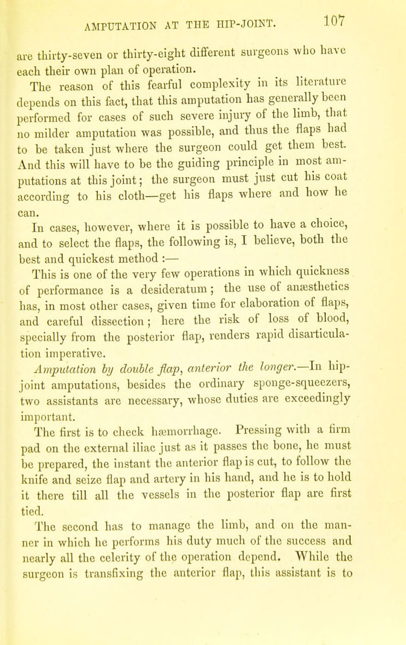 are thirty-seven or thirty-eight different surgeons who have each their own plan of operation. The reason of this fearful complexity in its literature depends on this fact, that this amputation has generally been performed for cases of such severe injury of the limb, that no milder amputation was possible, and thus the flaps had to be taken just where the surgeon could get them best. And this will have to be the guiding principle in most am- putations at this joint; the surgeon must just cut his coat according to his cloth—get his flaps where and how he can. In cases, however, where it is possible to have a choice, and to select the flaps, the following is, I believe, both the best and quickest method :— This is one of the very few operations in which quickness of performance is a desideratum ; the use of anaesthetics has, in most other cases, given time for elaboration of flaps, and careful dissection; here the risk of loss of blood, specially from the posterior flap, renders rapid disarticula- tion imperative. Amputation by double flap, anterior the longer—In hip- joint amputations, besides the ordinary sponge-squeezers, two assistants are necessary, whose duties are exceedingly important. The first is to check haemorrhage. Pressing with a firm pad on the external iliac just as it passes the bone, he must be prepared, the instant the anterior flap is cut, to follow the knife and seize flap and artery in his hand, and he is to hold it there till all the vessels in the posterior flap are first tied. The second has to manage the limb, and on the man- ner in which he performs his duty much of the success and nearly all the celerity of the operation depend. While the surgeon is transfixing the anterior flap, this assistant is to