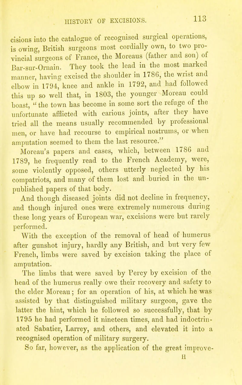 cisions into the catalogue of recognised surgical operations, is owing, British surgeons most cordially own, to two pro- vincial surgeons of France, the Moreaus (father and son) of Bar-sur-Ornain. They took the lead in the most marked manner, having excised the shoulder in 1786, the wrist and elhow in 1794^knee and ankle in 1792, and had followed this up so well that, in 1803, the younger Moreau could hoast,  the town has become in some sort the refuge of the unfortunate afflicted with carious joints, after they have tried all the means usually recommended by professional men, or have had recourse to empirical nostrums, or when amputation seemed to them the last resource. Moreau's papers and cases, which, between 17S6 and 1789, he frequently read to the French Academy, were, some violently opposed, others utterly neglected by his compatriots, and many of them lost and buried in the un- published papers of that body. And though diseased joints did not decline in frequency, and though injured ones were extremely numerous during these long years of European war, excisions were but rarely performed. With the exception of the removal of head of humerus after gunshot injury, hardly any British, and but very few French, limbs were saved by excision taking the place of amputation. The limbs that were saved by Percy by excision of the head of the humerus really owe their recovery and safety to the elder Moreau; for an operation of his, at which he was assisted by that distinguished military surgeon, gave the latter the hint, which he followed so successfully, that by 1795 he had performed it nineteen times, and had indoctrin- ated Sabatier, Larrey, and others, and elevated it into a recognised operation of military surgery. So far, however, as the application of the great improve- 11