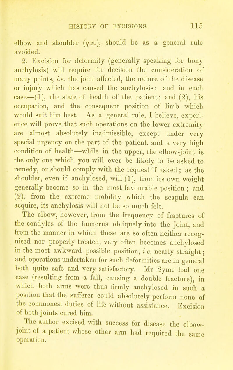 elbow and shoulder (q-v.), should he as a general rule avoided. 2. Excision for deformity (generally speaking for hony anchylosis) will require for decision the consideration of many points, i.e. the joint affected, the nature of the disease or injury which has caused the anchylosis: aud in each case—(1), the state of health of the patient; and (2), his occupation, and the consequent position of limb which would suit him best. As a general rule, I believe, experi- ence will prove that such operations on the lower extremity are almost absolutely inadmissible, except under very special urgency on the part of the patient, and a very high condition of health—while in the upper, the elbow-joint is the only one which you will ever be likely to be asked to remedy, or should comply with the request if asked; as the shoulder, even if anchylosed, will (1), from its own weight generally become so in the most favourable position ; and (2), from the extreme mobility which the scapula can acquire, its anchylosis will not be so much felt. The elbow, however, from the frequency of fractures of the condyles of the humerus obliquely into the joint, and from the manner in which these are so often neither recog- nised nor properly treated, very often becomes anchylosed in the most awkward possible position, i.e. nearly straight; and operations undertaken for such deformities are in general both quite safe and very satisfactory. Mr Syme had one case (resulting from a fall, causing a double fracture), in which both arms were thus firmly anchylosed in such a position that the sufferer could absolutely perform none of the commonest duties of life without assistance. Excision of both joints cured him. The author excised with success for disease the elbow- joint of a patient whose other arm had required the same operation.