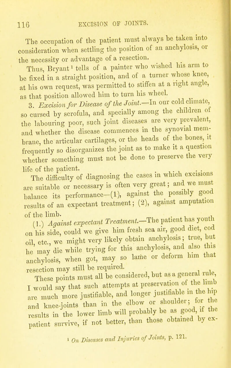 The occupation of the patient must always be taken into consideration when settling the position of an anchylosis, or the necessity or advantage of a resection. Thus Bryant1 tells of a painter who wished his arm to be fixed in a straight position, and of a turner whose knee, at his own request, was permitted to stiffen at a right angle, as that position allowed him to turn his wheel. 3 Excision for Disease of the Joint.--In our cold climate, so cursed by scrofula, and specially among the children of the labouring poor, such joint diseases are very prevalent, and whether the disease commences in the synovial mem- brane, the articular cartilages, or the heads of the bones, it frequently so disorganizes the joint as to make it a question whether something must not be done to preserve the very life of the patient. The difficulty of diagnosing the cases in which excisions are suitable or necessary is often very great; and we must balance its performance-(1), against the possibly good results of an expectant treatment; (2), against amputation of the limb. . . (1 ) Against expectant Treatment—The patient has youth on his side, could we give him fresh sea air, good diet, cod oil, etc., we might very likely obtain anchylosis; true, but he may die while trying for this anchylosis and also this anchylosis, when got, may so lame or deform him that resection may still be required. These points must all be considered, but as a general rule I would say that such attempts at preservation of the limb arl much more justifiable, and longer justifiable in the hip and nee-joints than in the elbow or shoulder; for the suits in'the lower limb will probably be as good if he patient survive, if not better, than those obtained by ex- 1 On Diseases and Injuries of Joints, p. 121.