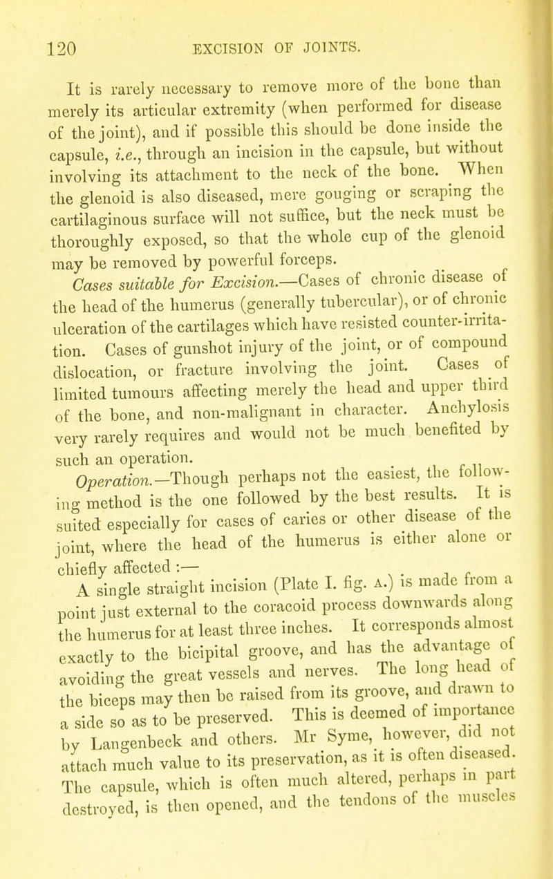 It is rarely necessary to remove more of the bone than merely its articular extremity (when performed for disease of the joint), and if possible this should be done inside the capsule, i.e., through an incision in the capsule, but without involving its attachment to the neck of the bone. ^ When the glenoid is also diseased, mere gouging or scraping the cartilaginous surface will not suffice, but the neck must be thoroughly exposed, so that the whole cup of the glenoid may be removed by powerful forceps. Cases suitable for Excision.—Cases of chronic disease of the head of the humerus (generally tubercular), or of chronic ulceration of the cartilages which have resisted counter-irrita- tion. Cases of gunshot injury of the joint, or of compound dislocation, or fracture involving the joint. Cases of limited tumours affecting merely the head and upper third of the bone, and non-malignant in character. Anchylosis very rarely requires and would not be much benefited by such an operation. ^ Operation.-Though perhaps not the easiest, the follow- ing method is the one followed by the best results. It is suited especially for cases of caries or other disease of the joint, where the head of the humerus is either alone or chiefly affected :— A single straight incision (Plate I. fig. a.) is made from a point just external to the coracoid process downwards along the humerus for at least three inches. It corresponds almost exactly to the bicipital groove, and has the advantage ot avoiding the great vessels and nerves. The long head of the biceps may then be raised from its groove, and drawn to a side so as to be preserved. This is deemed of importance by Langenbeck and others. Mr Syme, however did not attach much value to its preservation, as it is often diseased The capsule, which is often much altered, perhaps m part destroyed, is then opened, and the tendons of the muscles