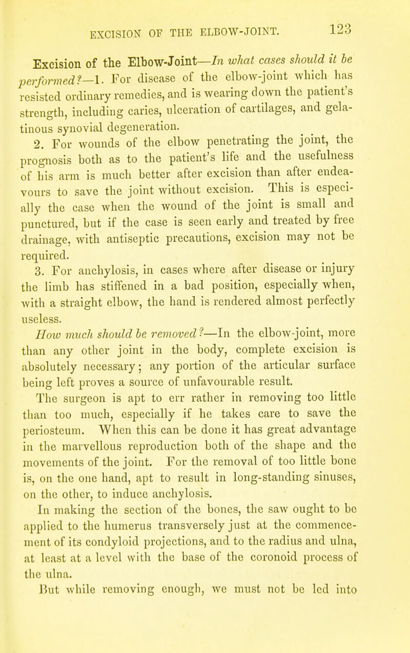 Excision of the Elbow-Joint—In what cases should it be performed f-1. For disease of the elbow-joint which has resisted ordinary remedies, and is wearing down the patient's strength, including caries, ulceration of cartilages, and gela- tinous synovial degeneration. 2. For wounds of the elbow penetrating the joint, the prognosis both as to the patient's life and the usefulness of his arm is much better after excision than after endea- vours to save the joint without excision. This is especi- ally the case when the wound of the joint is small and punctured, but if the case is seen early and treated by free drainage, with antiseptic precautions, excision may not be required. 3. For anchylosis, in cases where after disease or injury the limb has stiffened in a bad position, especially when, with a straight elbow, the hand is rendered almost perfectly useless. How much should be removed ?—In the elbow-joint, more than any other joint in the body, complete excision is absolutely necessary; any portion of the articular surface being left proves a source of unfavourable result. The surgeon is apt to err rather in removing too little than too much, especially if he takes care to save the periosteum. When this can be done it has great advantage in the marvellous reproduction both of the shape and the movements of the joint. For the removal of too little bone is, on the one hand, apt to result in long-standing sinuses, on the other, to induce anchylosis. In making the section of the bones, the saw ought to be applied to the humerus transversely just at the commence- ment of its condyloid projections, and to the radius and ulna, at least at a level with the base of the coronoid process of the ulna. But while removing enough, we must not be led into