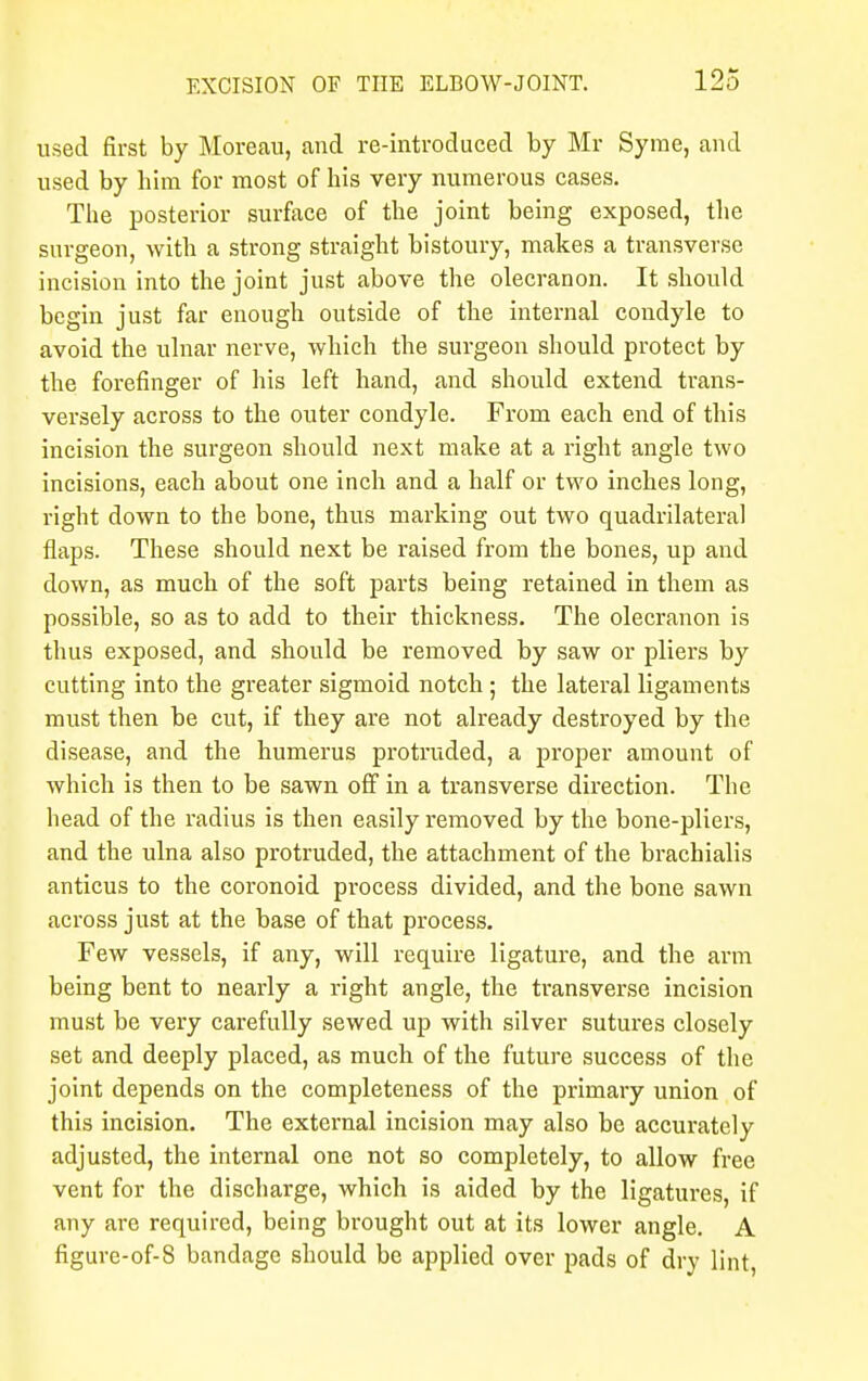 used first by Moreau, and re-introduced by Mr Syrae, and used by him for most of his very numerous cases. The posterior surface of the joint being exposed, the surgeon, with a strong straight bistoury, makes a transverse incision into the joint just above the olecranon. It should begin just far enough outside of the internal condyle to avoid the ulnar nerve, which the surgeon should protect by the forefinger of his left hand, and should extend trans- versely across to the outer condyle. From each end of this incision the surgeon should next make at a right angle two incisions, each about one inch and a half or two inches long, right down to the bone, thus marking out two quadrilateral flaps. These should next be raised from the bones, up and clown, as much of the soft parts being retained in them as possible, so as to add to their thickness. The olecranon is thus exposed, and should be removed by saw or pliers by cutting into the greater sigmoid notch ; the lateral ligaments must then be cut, if they are not already destroyed by the disease, and the humerus protruded, a proper amount of which is then to be sawn off in a transverse direction. The head of the radius is then easily removed by the bone-pliers, and the ulna also protruded, the attachment of the brachialis anticus to the coronoid process divided, and the bone sawn across just at the base of that process. Few vessels, if any, will require ligature, and the arm being bent to nearly a right angle, the transverse incision must be very carefully sewed up with silver sutures closely set and deeply placed, as much of the future success of the joint depends on the completeness of the primary union of this incision. The external incision may also be accurately adjusted, the internal one not so completely, to allow free vent for the discharge, which is aided by the ligatures, if any are required, being brought out at its lower angle. A figure-of-8 bandage should be applied over pads of dry lint,