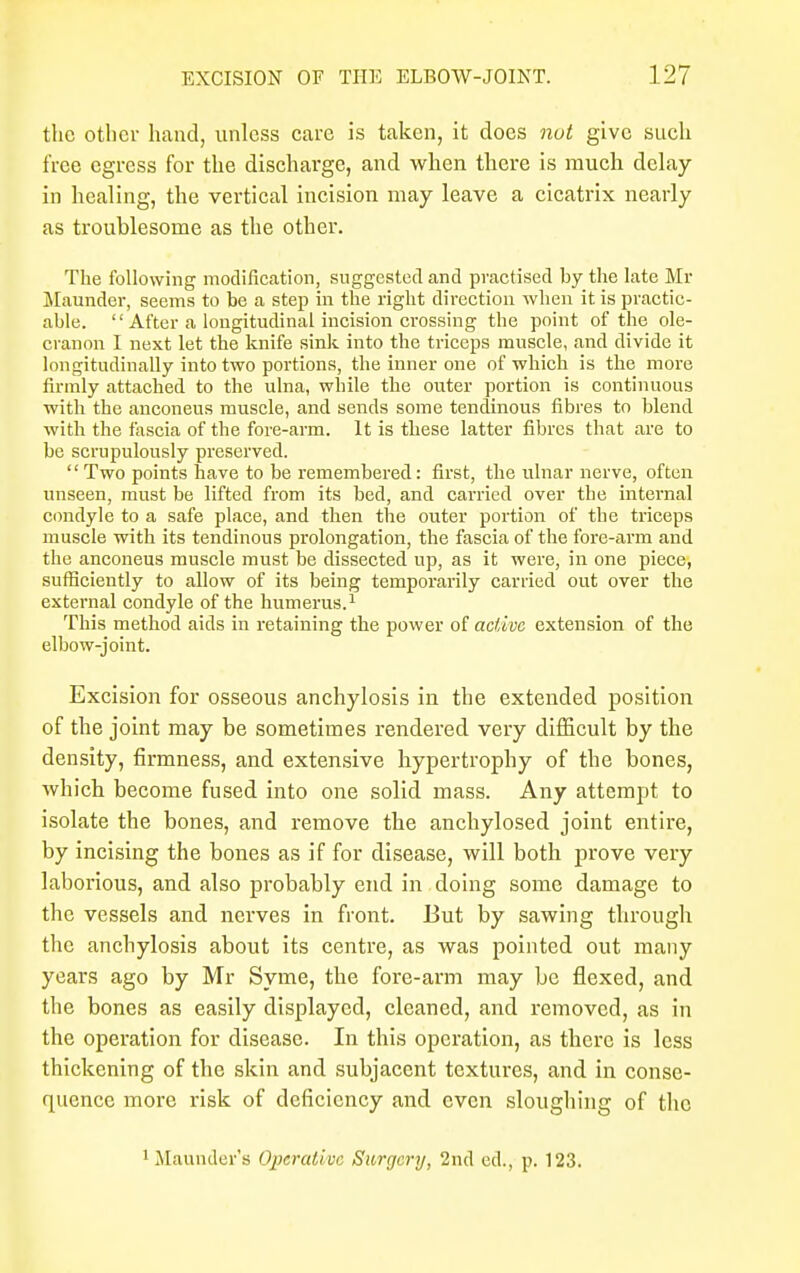 the other hand, unless care is taken, it does nut give such free egress for the discharge, and when there is much delay- in healing, the vertical incision may leave a cicatrix nearly as troublesome as the other. The following modification, suggested and practised by the late Mr Maunder, seems to be a step in the right direction when it is practic- able. '' After a longitudinal incision crossing the point of the ole- cranon I next let the knife sink into the triceps muscle, and divide it longitudinally into two portions, the inner one of which is the more firmly attached to the ulna, while the outer portion is continuous with the anconeus muscle, and sends some tendinous fibres to blend -with the fascia of the fore-arm. It is these latter fibres that are to be scrupulously preserved. Two points have to be remembered: first, the ulnar nerve, often unseen, must be lifted from its bed, and carried over the internal condyle to a safe place, and then the outer portion of the triceps muscle with its tendinous prolongation, the fascia of the fore-arm and the anconeus muscle must be dissected up, as it were, in one piece, sufficiently to allow of its being temporarily carried out over the external condyle of the humerus.1 This method aids in retaining the power of active extension of the elbow-joint. Excision for osseous anchylosis in the extended position of the joint may be sometimes rendered very difficult by the density, firmness, and extensive hypertrophy of the bones, which become fused into one solid mass. Any attempt to isolate the bones, and remove the anchylosed joint entire, by incising the bones as if for disease, will both prove very laborious, and also probably end in doing some damage to the vessels and nerves in front. But by sawing through the anchylosis about its centre, as was pointed out many years ago by Mr Syme, the fore-arm may be flexed, and the bones as easily displayed, cleaned, and removed, as in the operation for disease. In this operation, as there is less thickening of the skin and subjacent textures, and in conse- quence more risk of deficiency and even sloughing of the Maunder's Operative Surgery, 2nd ed., p. 123.