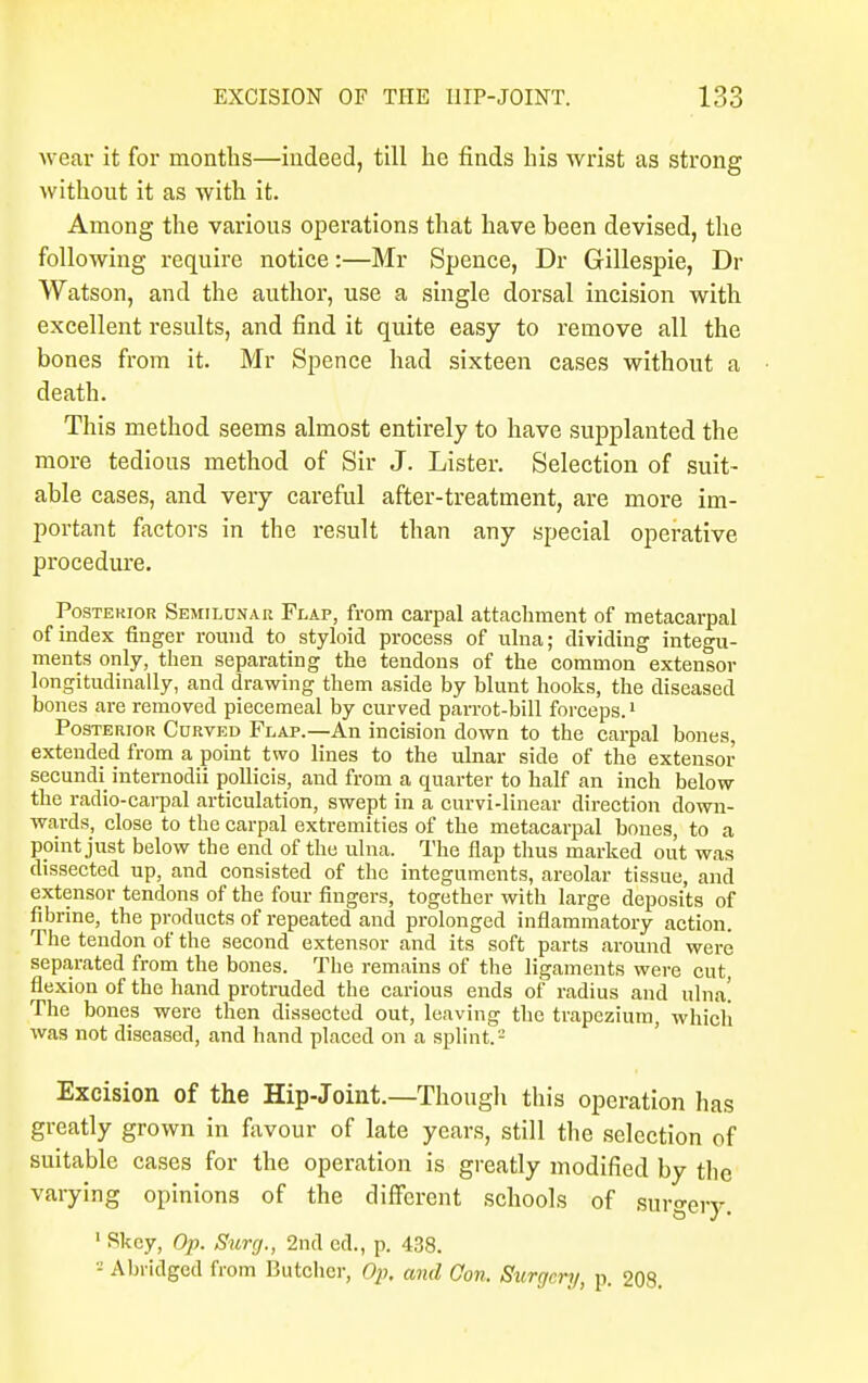 wear it for months—indeed, till he finds his wrist as strong without it as with it. Among the various operations that have been devised, the following require notice:—Mr Spence, Dr Gillespie, Dr Watson, and the author, use a single dorsal incision with excellent results, and find it quite easy to remove all the bones from it. Mr Spence had sixteen cases without a death. This method seems almost entirely to have supplanted the more tedious method of Sir J. Lister. Selection of suit- able cases, and very careful after-treatment, are more im- portant factors in the result than any special operative procedure. Posterior Semilunar Flap, from carpal attachment of metacarpal of index finger round to styloid process of ulna; dividing integu- ments only, then separating the tendons of the common extensor longitudinally, and drawing them aside by blunt hooks, the diseased bones are removed piecemeal by curved parrot-bill forceps.1 Posterior Curved Flap.—An incision down to the carpal bones, extended from a point two lines to the ulnar side of the extensor secundi intemodii pollicis, and from a quarter to half an inch below the radio-carpal articulation, swept in a curvi-linear direction down- wards, close to the carpal extremities of the metacarpal bones, to a point just below the end of the ulna. The flap thus marked out was dissected up, and consisted of the integuments, areolar tissue, and extensor tendons of the four fingers, together with large deposits of fibrine, the products of repeated and prolonged inflammatory action. The tendon of the second extensor and its soft parts around were separated from the bones. The remains of the ligaments were cut, flexion of the hand protruded the carious ends of radius and ulna! The bones were then dissected out, leaving the trapezium, which was not diseased, and hand placed on a splint.-' Excision of the Hip-Joint.—Though this operation has greatly grown in favour of late years, still the selection of suitable cases for the operation is greatly modified by the varying opinions of the different schools of surgery. 1 Skey, Op. Surg., 2nd cd., p. 438. z Abridged from Butcher, Op. and Con. Surgery, p. 208.
