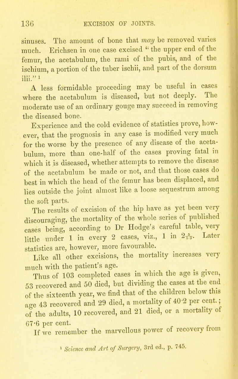 sinuses. The amount of bone that may be removed varies much. Erichsen in one case excised  the upper end of the femur, the acetabulum, the rami of the pubis, and of the ischium, a portion of the tuber ischii, and part of the dorsum ilii. 1 A less formidable proceeding may be useful in cases where the acetabulum is diseased, but not deeply. The moderate use of an ordinary gouge may succeed in removing the diseased bone. Experience and the cold evidence of statistics prove, how- ever, that the prognosis in any case is modified very much for the worse by the presence of any disease of the aceta- bulum, more than one-half of the cases proving fatal in which it is diseased, whether attempts to remove the disease of the acetabulum be made or not, and that those cases do best in which the head of the femur has been displaced, and lies outside the joint almost like a loose sequestrum among the soft parts. The results of excision of the hip have as yet been very discouraging, the mortality of the whole series of published cases being, according to Dr Hodge's careful table, very little under 1 in every 2 cases, viz., 1 in 2Z%. Later statistics are, however, more favourable. Like all other excisions, the mortality increases very much with the patient's age. Thus of 103 completed cases in which the age is given, 53 recovered and 50 died, but dividing the cases at the end of the sixteenth year, we find that of the children below this age 43 recovered and 29 died, a mortality of 40-2 per cent.; of the adults, 10 recovered, and 21 died, or a mortality of 67-6 per cent. If we remember the marvellous power of recovery from 1 Science and Art of Surgery, 3rd ed., p. 745.