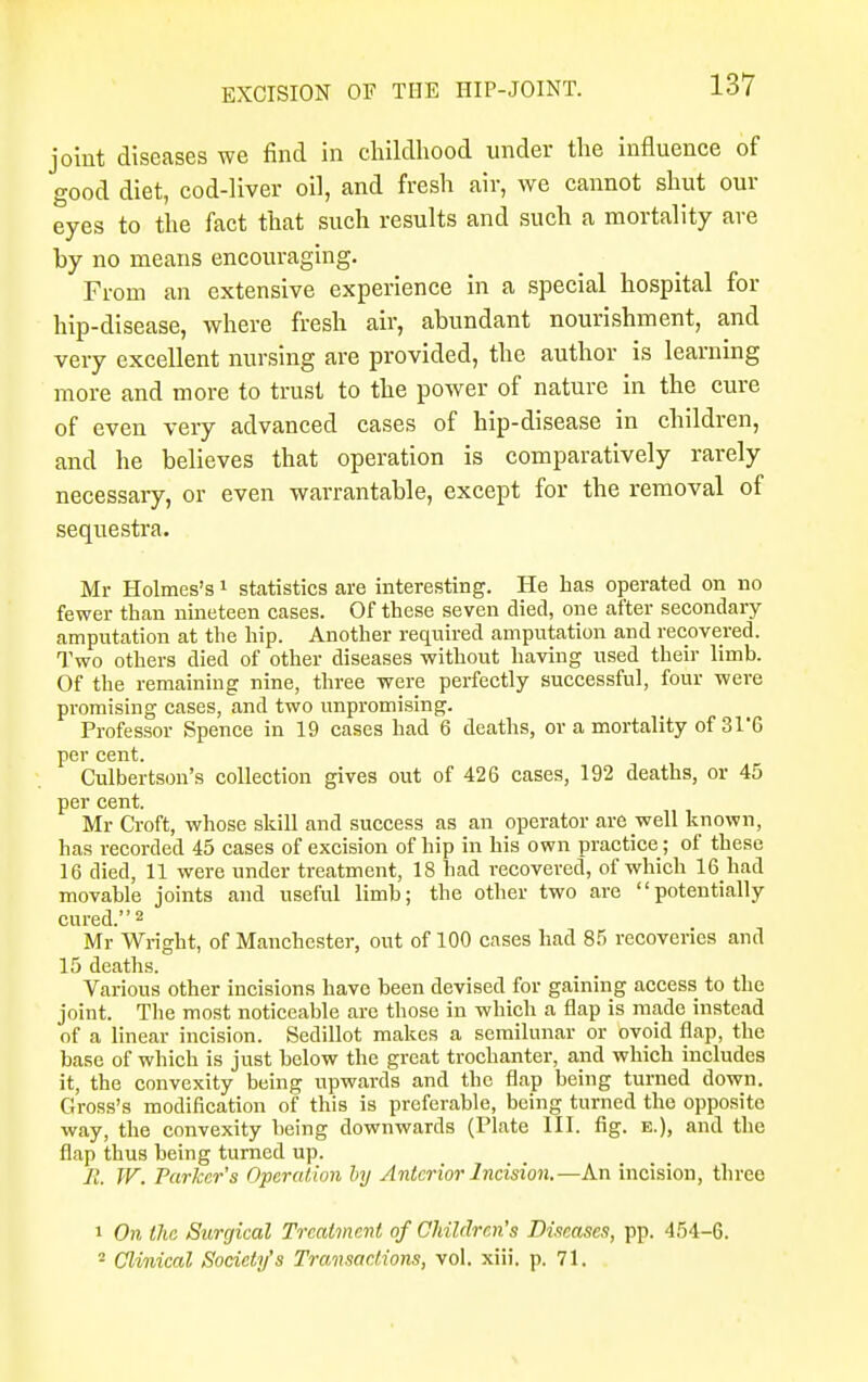 joint diseases we find in childhood under the influence of good diet, cod-liver oil, and fresh air, we cannot shut our eyes to the fact that such results and such a mortality are by no means encouraging. From an extensive experience in a special hospital for hip-disease, where fresh air, abundant nourishment, and very excellent nursing are provided, the author is learning more and more to trust to the power of nature in the cure of even very advanced cases of hip-disease in children, and he believes that operation is comparatively rarely necessary, or even warrantable, except for the removal of sequestra. Mr Holmes's1 statistics are interesting. He has operated on no fewer than nineteen cases. Of these seven died, one after secondary amputation at the hip. Another required amputation and recovered. Two others died of other diseases without having used their limb. Of the remaining nine, three were perfectly successful, four were promising cases, and two unpromising. Professor Spence in 19 cases had 6 deaths, or a mortality of 31*6 per cent. Culbertson's collection gives out of 426 cases, 192 deaths, or 45 per cent. Mr Croft, whose skill and success as an operator are well known, has recorded 45 cases of excision of hip in his own practice; of these 16 died, 11 were under treatment, 18 had recovered, of which 16 had movable joints and useful limb; the other two are potentially cured.2 Mr Wright, of Manchester, out of 100 cases had 85 recoveries and 15 deaths. Various other incisions have been devised for gaining access to the joint. The most noticeable are those in which a flap is made instead of a linear incision. Sedillot makes a semilunar or ovoid flap, the base of which is just below the great trochanter, and which includes it, the convexity being upwards and the flap being turned down. Gross's modification of this is preferable, being turned the opposite way, the convexity being downwards (Plate HI. fig. e.), and the flap thus being turned up. R. W. Parker's Operation by Anterior Incision.—An incision, three 1 On the Surgical Treatment of Children's Diseases, pp. 454-6. 2 Clinical Society's Transactions, vol. xiii. p. 71.