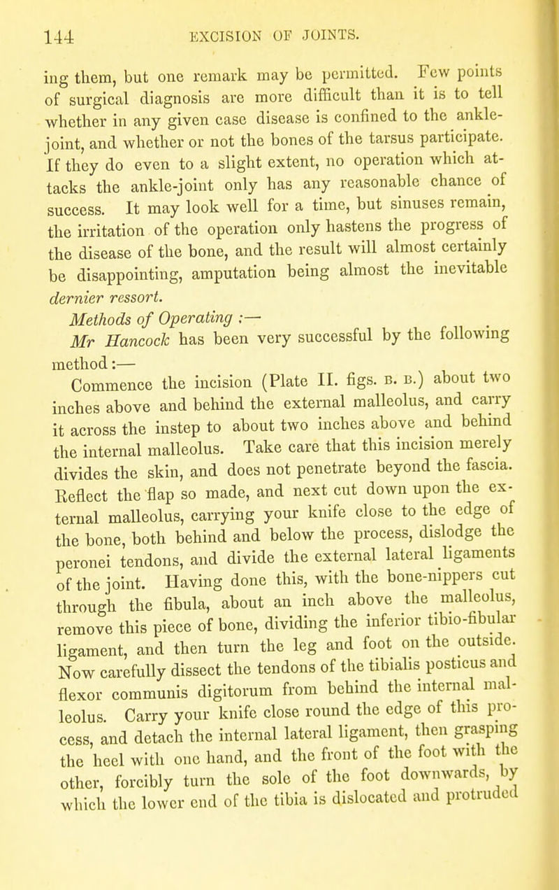 ing them, but one remark may be permitted. Few points of surgical diagnosis are more difficult than it is to tell whether in any given case disease is confined to the ankle- joint, and whether or not the bones of the tarsus participate. If they do even to a slight extent, no operation which at- tacks the ankle-joint only has any reasonable chance of success. It may look well for a time, but sinuses remain, the irritation of the operation only hastens the progress of the disease of the bone, and the result will almost certainly be disappointing, amputation being almost the inevitable dernier ressort. Methods of Operating ;— Mr Hancock has been very successful by the following method:— Commence the incision (Plate II. figs. b. b.) about two inches above and behind the external malleolus, and carry it across the instep to about two inches above and behind the internal malleolus. Take care that this incision merely divides the skin, and does not penetrate beyond the fascia. Keflect the'flap so made, and next cut down upon the ex- ternal malleolus, carrying your knife close to the edge of the bone, both behind and below the process, dislodge the peronei tendons, and divide the external lateral ligaments of the joint. Having done this, with the bone-nippers cut through the fibula, about an inch above the malleolus, remove this piece of bone, dividing the inferior tibio-fibular ligament, and then turn the leg and foot on the outside. Now carefully dissect the tendons of the tibialis posticus and flexor communis digitorum from behind the internal mal- leolus. Carry your knife close round the edge of this pro- cess, and detach the internal lateral ligament, then grasping the heel with one hand, and the front of the foot with the other, forcibly turn the sole of the foot downwards by which the lower end of the tibia is dislocated and protruded