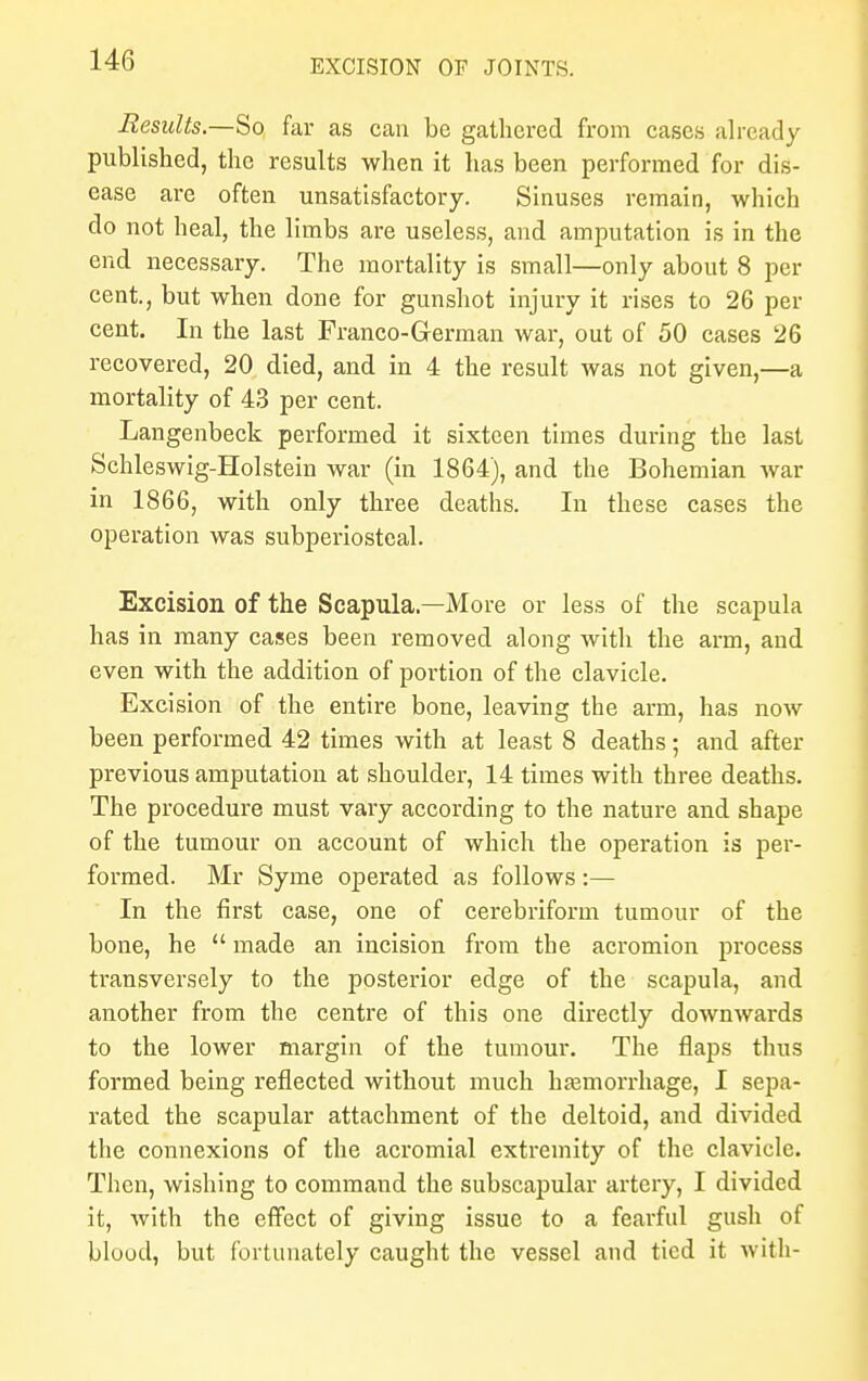 Results.—So far as can be gathered from cases already published, the results when it has been performed for dis- ease are often unsatisfactory. Sinuses remain, which do not heal, the limbs are useless, and amputation is in the end necessary. The mortality is small—only about 8 per cent, but when done for gunshot injury it rises to 26 per cent. In the last Franco-German war, out of 50 cases 26 recovered, 20 died, and in 4 the result was not given,—a mortality of 43 per cent. Langenbeck performed it sixteen times during the last Schleswig-Holstein war (in 1864), and the Bohemian war in 1866, with only three deaths. In these cases the operation was subperiosteal. Excision of the Scapula—More or less of the scapula has in many cases been removed along with the arm, and even with the addition of portion of the clavicle. Excision of the entire bone, leaving the arm, has now been performed 42 times with at least 8 deaths; and after previous amputation at shoulder, 14 times with three deaths. The procedure must vary according to the nature and shape of the tumour on account of which the operation is per- formed. Mr Syme operated as follows:— In the first case, one of cerebriform tumour of the bone, he  made an incision from the acromion process transversely to the posterior edge of the scapula, and another from the centre of this one directly downwards to the lower margin of the tumour. The flaps thus formed being reflected without much hemorrhage, I sepa- rated the scapular attachment of the deltoid, and divided the connexions of the acromial extremity of the clavicle. Then, wishing to command the subscapular artery, I divided it, with the effect of giving issue to a fearful gush of blood, but fortunately caught the vessel and tied it with-