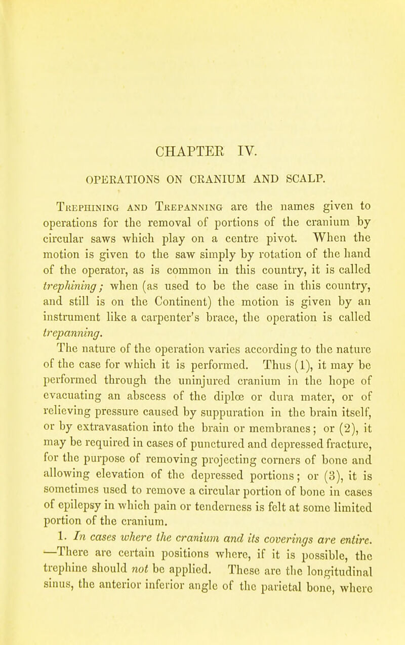 OPERATIONS ON CRANIUM AND SCALP. Trephining and Trepanning are the names given to operations for the removal of portions of the cranium by- circular saws which play on a centre pivot. When the motion is given to the saw simply by rotation of the hand of the operator, as is common in this country, it is called trephining; when (as used to be the case in this country, and still is on the Continent) the motion is given by an instrument like a carpenter's brace, the operation is called trepanning. The nature of the operation varies according to the nature of the case for which it is performed. Thus (1), it may be performed through the uninjured cranium in the hope of evacuating an abscess of the diplce or dura mater, or of relieving pressure caused by suppuration in the brain itself, or by extravasation into the brain or membranes; or (2), it may be required in cases of punctured and depressed fracture, for the purpose of removing projecting corners of bone and allowing elevation of the depressed portions; or (3), it is sometimes used to remove a circular portion of bone in cases of epilepsy in which pain or tenderness is felt at some limited portion of the cranium. 1. In cases where the cranium and its coverings are entire. —There are certain positions where, if it is possible, the trephine should not be applied. These are the longitudinal sinus, the anterior inferior angle of the parietal bone, where