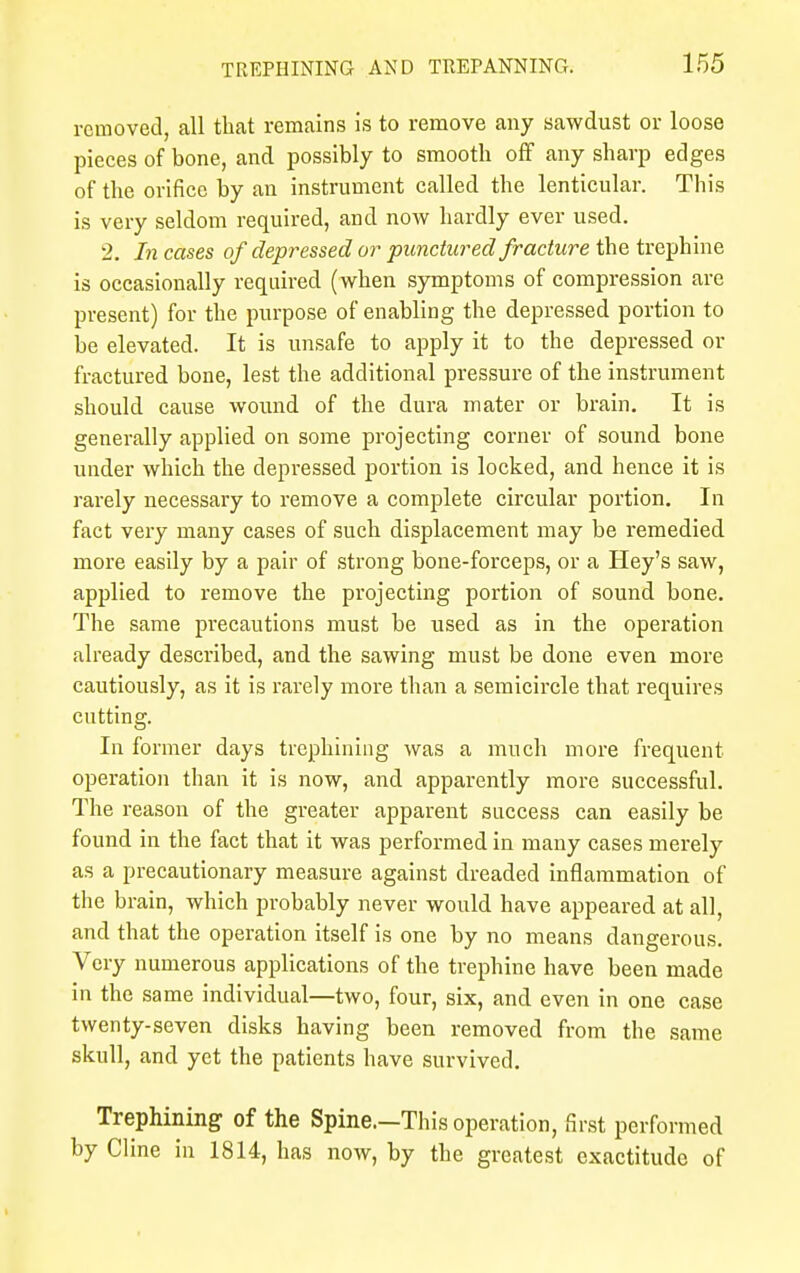removed, all that remains is to remove any sawdust or loose pieces of bone, and possibly to smooth off any sharp edges of the orifice by an instrument called the lenticular. This is very seldom required, and now hardly ever used. 2. In cases of depressed or punctured fracture the trephine is occasionally required (when symptoms of compression are present) for the purpose of enabling the depressed portion to be elevated. It is unsafe to apply it to the depressed or fractured bone, lest the additional pressure of the instrument should cause wound of the dura mater or brain. It is generally applied on some projecting corner of sound bone under which the depressed portion is locked, and hence it is rarely necessary to remove a complete circular portion. In fact very many cases of such displacement may be remedied more easily by a pair of strong bone-forceps, or a Hey's saw, applied to remove the projecting portion of sound bone. The same precautions must be used as in the operation already described, and the sawing must be done even more cautiously, as it is rarely more than a semicircle that requires cutting. In former days trephining was a much more frequent operation than it is now, and apparently more successful. The reason of the greater apparent success can easily be found in the fact that it was performed in many cases merely as a precautionary measure against dreaded inflammation of the brain, which probably never would have appeared at all, and that the operation itself is one by no means dangerous. Very numerous applications of the trephine have been made in the same individual—two, four, six, and even in one case twenty-seven disks having been removed from the same skull, and yet the patients have survived. Trephining of the Spine.—This operation, first performed by Cline in 1814, has now, by the greatest exactitude of
