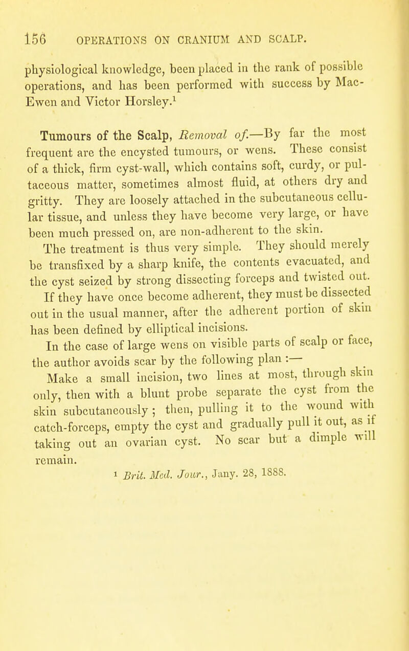 physiological knowledge, been placed in the rank of possible operations, and has been performed with success by Mac- Ewen and Victor Horsley.1 Tumours of the Scalp, Removal of—By far the most frequent are the encysted tumours, or wens. These consist of a thick, firm cyst-wall, which contains soft, curdy, or pul- taceous matter, sometimes almost fluid, at others dry and gritty. They are loosely attached in the subcutaneous cellu- lar tissue, and unless they have become very large, or have been much pressed on, are non-adherent to the skin. The treatment is thus very simple. They should merely be transfixed by a sharp knife, the contents evacuated, and the cyst seized by strong dissecting forceps and twisted out. If they have once become adherent, they must be dissected out in the usual manner, after the adherent portion of skin has been defined by elliptical incisions. In the case of large wens on visible parts of scalp or face, the author avoids scar by the following plan :— Make a small incision, two lines at most, through skin only, then with a blunt probe separate the cyst from the skin subcutaneously ; then, pulling it to the wound with catch-forceps, empty the cyst and gradually pull it out, as i taking out an ovarian cyst. No scar but a dimple will remain. 1 Brit. Med. Jour., J any. 28, 188S.