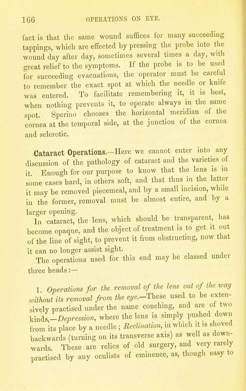 fact is that the same wound suffices for many succeeding tappings, which are effected by pressing the probe into the wound day after day, sometimes several times a day, with great relief to the symptoms. If the probe is to be used for succeeding evacuations, the operator must be careful to remember the exact spot at which the needle or knife was entered. To facilitate remembering it, it is best, when nothing prevents it, to operate always in the same spot. Sperino chooses the horizontal meridian of the cornea at the temporal side, at the junction of the cornea and sclerotic. Cataract Operations.—Here we cannot enter into any discussion of the pathology of cataract and the varieties of it Enough for our purpose to know that the lens is m some cases hard, in others soft, and that thus in the latter it may be removed piecemeal, and by a small incision, while in the former, removal must be almost entire, and by a larger opening. In cataract, the lens, which should be transparent, has become opaque, and the object of treatment is to get it out of the line of sight, to prevent it from obstructing, now that it can no longer assist sight. The operations used for this end may be classed under three heads:— 1 Operations for the removal of the lens out of the way without its removal from the eye.-These used to be exten- sively practised under the name couching, and are ot two Knfa-Depression, where the lens is simply pushed down from its place by a needle ; Reclbiation, in which it is shoved backwards (turning on its transverse axis) as well as down- wards. These are relics of old surgery, and very rarely practised by any oculists of eminence, as, though easy to