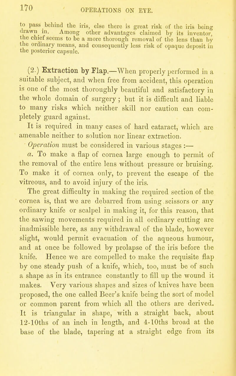 to pass behind the iris, else there is great risk of the iris being drawn in. Among other advantages claimed by its inventor, the chief seems to be a more thorough removal of the lens than by the ordinary means, and consequently less risk of opaque deposit in the posterior capsule. (2.) Extraction by Flap.—When properly performed in a suitable subject, and when free from accident, this operation is one of the most thoroughly beautiful and satisfactory in the whole domain of surgery ; but it is difficult and liable to many risks which neither skill nor caution can com- pletely guard against. It is required in many cases of hard cataract, which are amenable neither to solution nor linear extraction. ' Operation must be considered in various stages :— a. To make a flap of cornea large enough to permit of the removal of the entire lens without pressure or bruising. To make it of cornea only, to prevent the escape of the vitreous, and to avoid injury of the iris. The great difficulty in making the required section of the cornea is, that we are debarred from using scissors or any ordinary knife or scalpel in making it, for this reason, that the sawing movements required in all ordinary cutting are inadmissible here, as any withdrawal of the blade, however slight, would permit evacuation of the aqueous humour, and at once be followed by prolapse of the iris before the knife. Hence we are compelled to make the requisite flap by one steady push of a knife, which, too, must be of such a shape as in its entrance constantly to fill up the wound it makes. Very various shapes and sizes of knives have been proposed, the one called Beer's knife being the sort of model or common parent from which all the others are derived. It is triangular in shape, with a straight back, about 12-10ths of an inch in length, and 4-lOths broad at the base of the blade, tapering at a straight edge from its