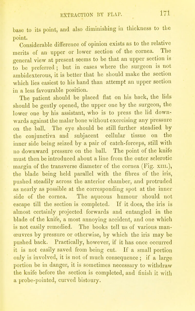 base to its point, and also diminishing in thickness to the point. Considerable difference of opinion exists as to the relative merits of an upper or lower section of the cornea. The general view at present seems to be that an upper section is to be preferred ; but in cases where the surgeon is not ambidexterous, it is better that he should make the section which lies easiest to his hand than attempt an upper section in a less favourable position. The patient should be placed flat on his back, the lids should be gently opened, the upper one by the surgeon, the lower one by his assistant, who is to press the lid down- wards against the malar bone without exercising any pressure on the ball. The eye should be still further steadied by the conjunctiva and subjacent cellular tissue on the inner side being seized by a pair of catch-forceps, still with no downward pressure on the ball. The point of the knife must then be introduced about a line from the outer sclerotic margin of the transverse diameter of the cornea (Fig. xni.), the blade being held parallel with the fibres of the iris, pushed steadily across the anterior chamber, and protruded as nearly as possible at the corresponding spot at the inner side of the cornea. The aqueous humour should not escape till the section is completed. If it does, the iris is almost certainly projected forwards and entangled in the blade of the knife, a most annoying accident, and one which is not easily remedied. The books tell us of various man- oeuvres by pressure or otherwise, by which the iris may be pushed back. Practically, however, if it has once occurred it is not easily saved from being cut. If a small portion only is involved, it is not of much consequence ; if a large portion be in danger, it is sometimes necessary to withdraw the knife before the section is completed, and finish it with a probe-pointed, curved bistoury.