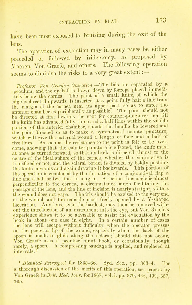 have been most exposed to bruising during the exit of the lens. The operation of extraction may in many cases be either preceded or followed by iridectomy, as proposed by Mooren, Von Graefe, and others. The following operation seems to diminish the risks to a very great extent :— Professor Von Graefe's Operation.—-The lids are separated by a speculum, and the eyeball is drawn down by forceps placed ^medi- ately below the cornea. The point of a small knife, of which the edge is directed upwards, is inserted at a point fully half a line from the margin of the cornea near its upper part, so as to enter the anterior chamber as peripherally as possible. The point should not be directed at first towards the spot for counter-puncture; nor till the knife has advanced fully three and a half lines within the visible portion of the anterior chamber, should the handle be lowered and the point directed so as to make a symmetrical counter-puncture, which will give the external wound a length of four and a half or five lines. As soon as the resistance to the point is felt to be over- come, showing that the counter-puncture is effected, the knife must at once be turned forward, so that its back is directed almost to the centre of the ideal sphere of the cornea, whether the conjunctiva, is transfixed or not, and the scleral border is divided by boldly pushing the knife onwards and again drawing it backwards. This portion of the operation is concluded by the formation of a conjunctival flap a line and a half or two lines in length. A section thus made is almost perpendicular to the cornea, a circumstance much facilitating the passage of the lens, and the line of incision is nearly straight, so that the wound does not gape. The iris should be excised to the very end of the wound, and the capsule most freely opened by a V-shaped laceration. Any lens, even the hardest, may then be removed with- out the introduction of an instrument into the eye, but Von Graefe's experience shows it to be advisable to assist the evacuation by the hook in about one case in eight. In a certain number of cases the lens will escape without difficulty when the operator presses on the posterior lip of the wound, especially when the back of the spoon is made to glide along the sclera ; should this not occur, Von Graefe uses a peculiar blunt hook, or occasionally, though rarely, a spoon. A compressing bandage is applied, and replaced at intervals. 1 1 Biennial EctroqKcl for 1865-66. Syd. Soc, pp. 363-4. For a thorough discussion of the merits of this operation, see papers by Von Graefe in Brit. Mai. Jour, for 1867, vol. i. pp. 379, 446, 499, 657, 765.