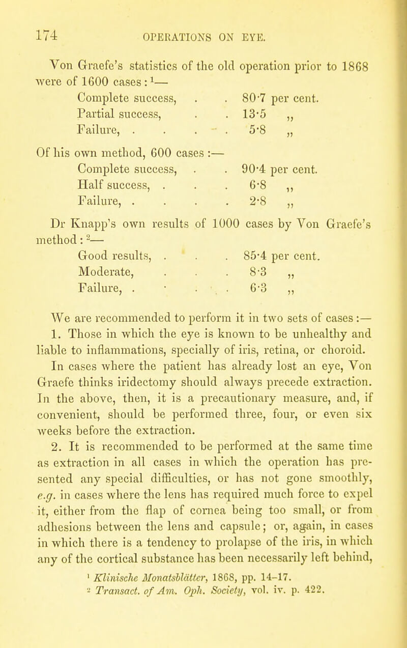 Von Graefe's statistics of the old operation prior to 1868 were of 1600 cases :1— Complete success, . 80-7 per cent. Partial success, . . 13*5 „ Failure, . . . . 5'8 „ Of his own method, 600 cases :— Complete success, . . 90'4 per cent. Half success, . . . 6*8 ,, Failure, . . . 2-8 „ Dr Knapp's own results of 1000 cases by Von Graefe's method:2— Good results, . . . 85-4 per cent. Moderate, . . 8-3 „ Failure, . ■ . ■ . 6*3 ,, We are recommended to perform it in two sets of cases :— 1. Those in which the eye is known to be unhealthy and liable to inflammations, specially of iris, retina, or choroid. In cases where the patient has already lost an eye, Von Graefe thinks iridectomy should always precede extraction. In the above, then, it is a precautionary measure, and, if convenient, should be performed three, four, or even six weeks before the extraction. 2. It is recommended to be performed at the same time as extraction in all cases in which the operation has pre- sented any special difficulties, or has not gone smoothly, e.g. in cases where the lens has required much force to expel it, either from the flap of cornea being too small, or from adhesions between the lens and capsule; or, again, in cases in which there is a tendency to prolapse of the iris, in which any of the cortical substance has been necessarily left behind, 1 Klinischc Monatsblattcr, 1868, pp. 14-17. - Transact, of Am. Oph. Society, vol. iv. p. 422.