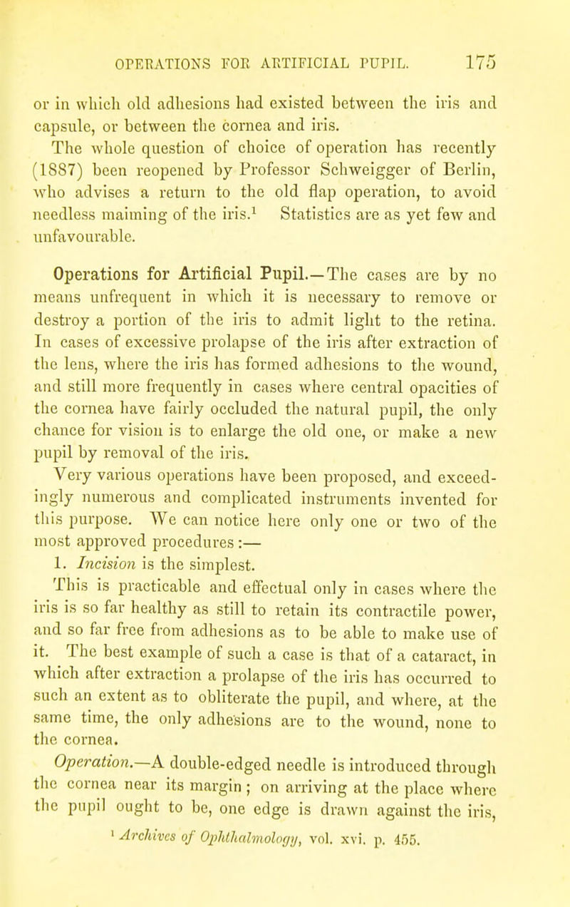 or in which old adhesions had existed between the iris and capsule, or between the cornea and iris. The whole question of choice of operation has recently (1887) been reopened by Professor Schweigger of Berlin, who advises a return to the old flap operation, to avoid needless maiming of the iris.1 Statistics are as yet few and unfavourable. Operations for Artificial Pupil.—The cases are by no means unfrequent in which it is necessary to remove or destroy a portion of the iris to admit light to the retina. In cases of excessive prolapse of the iris after extraction of the lens, where the iris has formed adhesions to the wound, and still more frequently in cases where central opacities of the cornea have fairly occluded the natural pupil, the only chance for vision is to enlarge the old one, or make a new pupil by removal of the iris. Very various operations have been proposed, and exceed- ingly numerous and complicated instruments invented for this purpose. We can notice here only one or two of the most approved procedures :— 1. Incision is the simplest. This is practicable and effectual only in cases where the iris is so far healthy as still to retain its contractile power, and so far free from adhesions as to be able to make use of it. The best example of such a case is that of a cataract, in which after extraction a prolapse of the iris has occurred to such an extent as to obliterate the pupil, and where, at the same time, the only adhesions are to the wound, none to the cornea. Operation.—A double-edged needle is introduced through the cornea near its margin ; on arriving at the place where the pupil ought to be, one edge is drawn against the iris, 1 Archives of Ophthalmology, vol. xvi. p. 455.