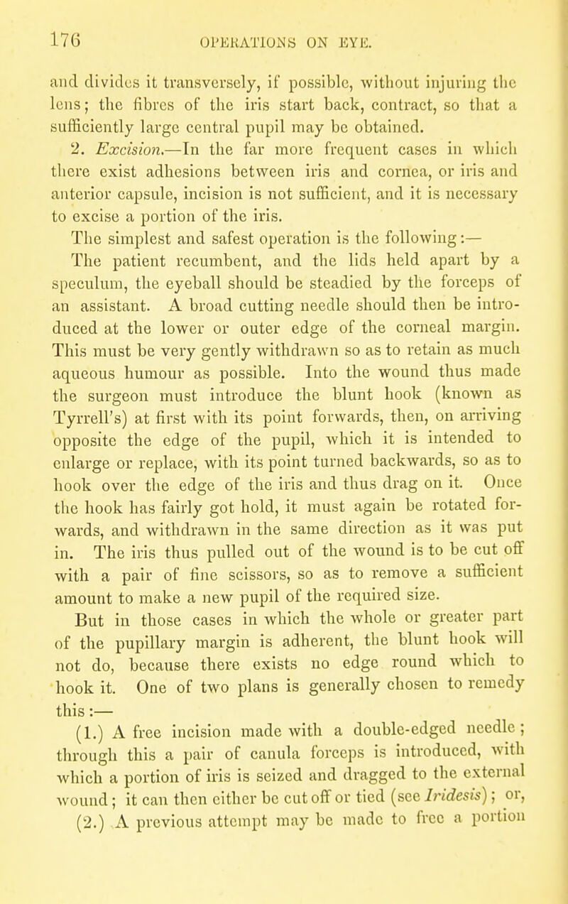 and divides it transversely, if possible, without injuring the lens; the fibres of the iris start back, contract, so that a sufficiently large central pupil may be obtained. 2. Excision,—In the far more frequent cases in which there exist adhesions between iris and cornea, or iris and anterior capsule, incision is not sufficient, and it is necessary to excise a portion of the iris. The simplest and safest operation is the following:— The patient recumbent, and the lids held apart by a speculum, the eyeball should be steadied by the forceps of an assistant. A broad cutting needle should then be intro- duced at the lower or outer edge of the corneal margin. This must be very gently withdrawn so as to retain as much aqueous humour as possible. Into the wound thus made the surgeon must introduce the blunt hook (known as Tyrrell's) at first with its point forwards, then, on arriving opposite the edge of the pupil, which it is intended to enlarge or replace, with its point turned backwards, so as to hook over the edge of the iris and thus drag on it. Once the hook has fairly got hold, it must again be rotated for- wards, and withdrawn in the same direction as it was put in. The iris thus pulled out of the wound is to be cut off with a pair of fine scissors, so as to remove a sufficient amount to make a new pupil of the required size. But in those cases in which the whole or greater part of the pupillary margin is adherent, the blunt hook will not do, because there exists no edge round which to hook it. One of two plans is generally chosen to remedy this:— (1.) A free incision made with a double-edged needle; through this a pair of canula forceps is introduced, with which a portion of iris is seized and dragged to the external wound; it can then either be cut off or tied (sec Iridesis); or, (2.) A previous attempt may be made to free a portion