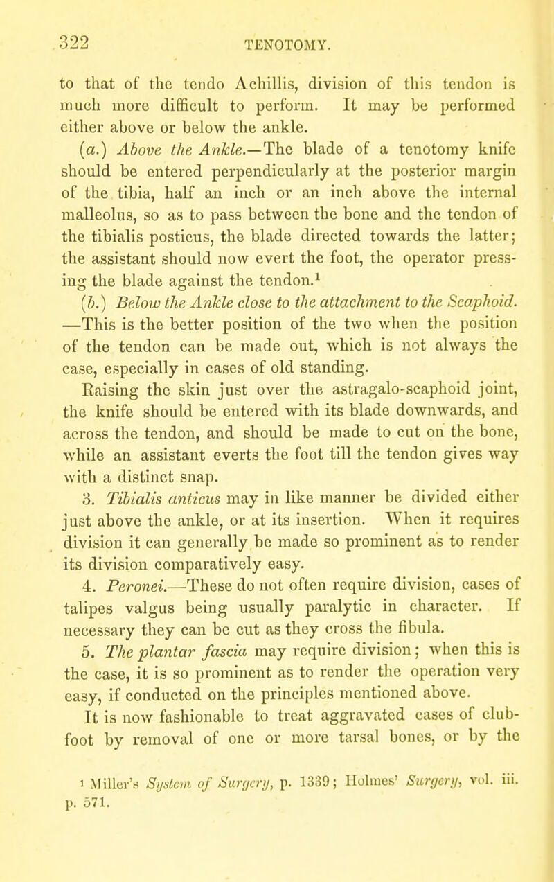 to that of the tendo Achillis, division of this tendon is much more difficult to perform. It may be performed either above or below the ankle. (a.) Above the Ankle.—The blade of a tenotomy knife should be entered perpendicularly at the posterior margin of the tibia, half an inch or an inch above the internal malleolus, so as to pass between the bone and the tendon of the tibialis posticus, the blade directed towards the latter; the assistant should now evert the foot, the operator press- ing the blade against the tendon.1 (b.) Below the Ankle close to the attachment to the Scaphoid. —This is the better position of the two when the position of the tendon can be made out, which is not always the case, especially in cases of old standing. Raising the skin just over the astragalo-scaphoid joint, the knife should be entered with its blade downwards, and across the tendon, and should be made to cut on the bone, while an assistant everts the foot till the tendon gives way with a distinct snap. 3. Tibialis anticus may in like manner be divided either just above the ankle, or at its insertion. When it requires division it can generally be made so prominent as to render its division comparatively easy. 4. Peronei.—These do not often require division, cases of talipes valgus being usually paralytic in character. If necessary they can be cut as they cross the fibula. 5. The plantar fascia may require division; when this is the case, it is so prominent as to render the operation very easy, if conducted on the principles mentioned above. It is now fashionable to treat aggravated cases of club- foot by removal of one or more tarsal bones, or by the i Miller's System of Surycry, p. 1339; Holmes' Surgery, vol. iii. p. 571.