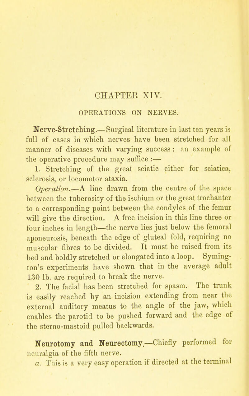 CHAPTEE XIV. OPERATIONS ON NERVES. Nerve-Stretching.— Surgical literature in last ten years is full of cases in which nerves have been stretched for all manner of diseases with varying success: an example of the operative procedure may suffice :— 1. Stretching of the great sciatic either for sciatica, sclerosis, or locomotor ataxia. Operation.—A line drawn from the centre of the space between the tuberosity of the ischium or the great trochanter to a corresponding point between the condyles of the femur will give the direction. A free incision in this line three or four inches in length—the nerve lies just below the femoral aponeurosis, beneath the edge of gluteal fold, requiring no muscular fibres to be divided. It must be raised from its bed and boldly stretched or elongated into a loop. Syming- ton's experiments have shown that in the average adult 130 lb. are required to break the nerve. 2. The facial has been stretched for spasm. The trunk is easily reached by an incision extending from near the external auditory meatus to the angle of the jaw, which enables the parotid to be pushed forward and the edge of the sterno-mastoid pulled backwards. Neurotomy and Neurectomy,—Chiefly performed for neuralgia of the fifth nerve. a. This is a very easy operation if directed at the terminal