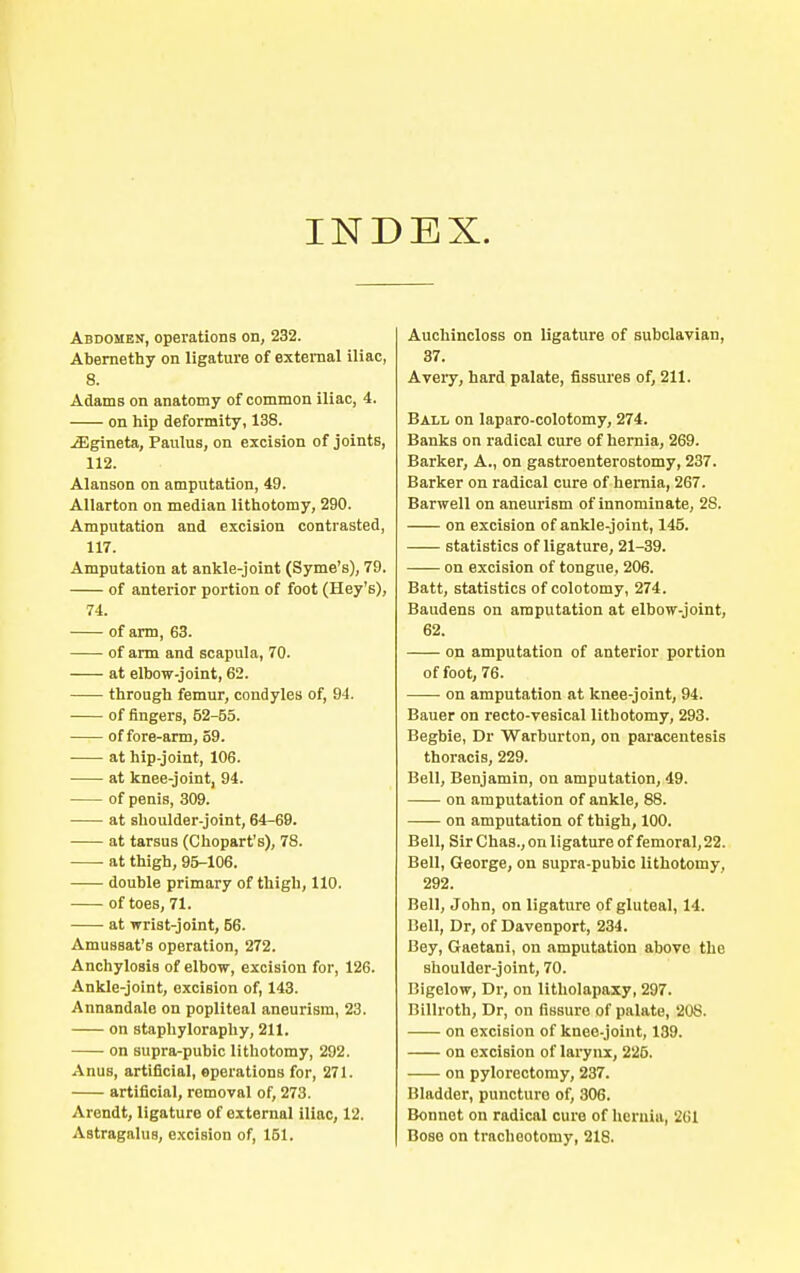 Abdomen, operations on, 232. Abernethy on ligature of external iliac, 8. Adams on anatomy of common iliac, 4. on hip deformity, 138. jEgineta, Paulus, on excision of joints, 112. Alanson on amputation, 49. Allarton on median lithotomy, 290. Amputation and excision contrasted, 117. Amputation at ankle-joint (Syme's), 79. of anterior portion of foot (Hey's), 74. of arm, 63. of arm and scapula, 70. at elbow-joint, 62. through femur, condyles of, 94. of fingers, 62-55. of fore-arm, 59. at hip-joint, 106. at knee-joint, 94. of penis, 309. at shoulder-joint, 64-69. at tarsus (Chopart's), 78. at thigh, 95-106. double primary of thigh, 110. of toes, 71. at wrist-joint, 56. AmusBat's operation, 272. Anchylosis of elbow, excision for, 126. Ankle-joint, excision of, 143. Annandale on popliteal aneurism, 23. on staphyloraphy, 211. on supra-pubic lithotomy, 292. Anus, artificial, operations for, 271. artificial, removal of, 273. Arendt, ligature of external iliac, 12. Astragalus, excision of, 151. Auchincloss on ligature of subclavian, 37. Aveiy, hard palate, fissures of, 211. Ball on laparo-colotomy, 274. Banks on radical cure of hernia, 269. Barker, A., on gastroenterostomy, 237. Barker on radical cure of hernia, 267. Barwell on aneurism of innominate, 2S. on excision of ankle-joint, 145. statistics of ligature, 21-39. on excision of tongue, 206. Batt, statistics of colotomy, 274. Baudens on amputation at elbow-joint, 62. on amputation of anterior portion of foot, 76. on amputation at knee-joint, 94. Bauer on recto-vesical lithotomy, 293. Begbie, Dr Warburton, on paracentesis thoracis, 229. Bell, Benjamin, on amputation, 49. on amputation of ankle, 88. on amputation of thigh, 100. Bell, Sir Chas., on ligature of femoral,22. Bell, George, on supra-pubic lithotomy, 292. Bell, John, on ligature of gluteal, 14. Bell, Dr, of Davenport, 234. Bey, Gaetani, on amputation above the shoulder-joint, 70. Bigelow, Dr, on litholapaxy, 297. Billroth, Dr, on fissure of palate, 208. on excision of knee-joint, 139. on excision of larynx, 225. on pylorectomy, 237. Bladder, puncture of, 306. Bonnet on radical cure of hernia, 261 Bose on tracheotomy, 218.