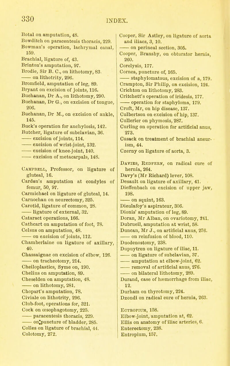 Botal on amputation, 48. Bowditch on paracentesis thoracis, 229. Bowman's operation, lachrymal canal, 159. Brachial, ligature of, 43. Brinton's amputation, 97. Brodie, Sir B. C, on lithotomy, 83. on lithotrity, 296. Bromfield, amputation of leg, 89. Bryant on excision of joints, 116. Buchanan, Dr A., on lithotomy, 290. Buchanan, Dr 6., on excision of tongue, 206. Buchanan, Dr M., on excision of ankle, 145. Buck's operation for anchylosis, 142. Butcher, ligature of subclavian, 36. excision of joints, 114. excision of wrist-joint, 132. excision of knee-joint, 140. excision of metacarpals, 148. Campbell, Professor, on ligature of gluteal, 16. Cardan's amputation at condyles of femur, 50, 97. Carmichael on ligature of gluteal, 14. Carnochan on neurectomy, 325. Carotid, ligature of common, 28. ligature of external, 32. Cataract operations, 166. Cathcart on amputation of foot, 78. Celsus on amputation, 48. on excision of joints, 112. Chamberlaine on ligature of axillary, 40. Chassaignac on excision of elbow, 126. on tracheotomy, 214. Cheiloplastics, Syme on, 190. Chelius on amputation, 89. Cheselden on amputation, 48. on lithotomy, 281. Chopart's amputation, 78. Civiale on lithotrity, 296. Club-foot, operations for, 321. Cock on cesophagotomy, 225. paracentesis thoracis, 229. on;puncture of bladder, 285. Colles on ligature of brachial, 44. Colotomy, 272. Cooper, Sir Astley, on ligature of aorta and iliacB, 3, 10. on perineal section, 305. Cooper, Bransby, on obturator hernia, 260. Corelysis, 177. Cornea, puncture of, 165. staphylomatous, excision of a, 179. Crampton, Sir Philip, on excision, 124. Crichton on lithotomy, 283. Critchett's operation of iridesis, 177. operation for staphyloma, 179. Croft, Mr, on hip disease, 137. Culbertson on excision of hip, 137. Cullerier on phymosis, 287. Curling on operation for artificial anus, 273. Cusack on treatment of brachial aneur- ism, 44. Czerny on ligature of aorta, 3. Davibs, Redfebn, on radical cure of hernia, 264. Davy's (Mr Richard) lever, 108. Desault on ligature of axillary, 41. DiefTenbach on excision of upper jaw, 198. on squint, 163. Dieulafoy's aspirateur, 306. Dionis' amputation of leg, 89. Doran, Mr Alban, on ovariotomy, 241. Dubrueil, amputation at wrist, 58. Duncan, Mr J., on artificial anus, 276. on reinfusion of blood, 110. Duodenostomy, 238. Dupuytren on ligature of iliac, 11. on ligature of subclavian, 37. amputation at elbow-joint, 62. removal of artificial anus, 276. on bilateral lithotomy, 2S9. Durand, case of hemorrhage from iliac, 12. Durham on thyrotomy, 224. Dzondi on radical cure of hernia, 263. Eotropium, 158. Elbow-joint, amputation at, 62. Ellis on anatomy of iliac arteries, 6. Enterectomy, 238. Entropium, 157.