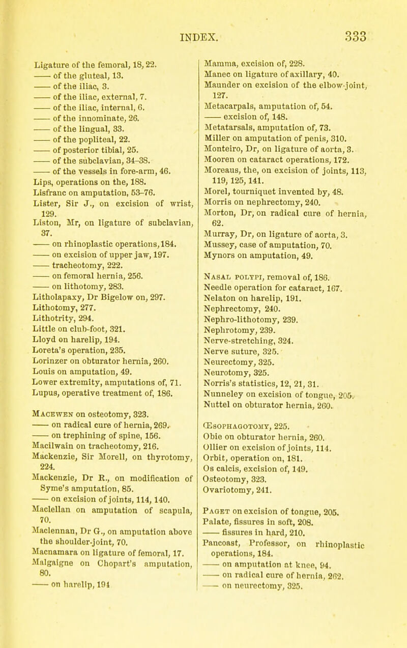 Ligature of the femoral, 18,22. Of the gluteal, 13. of the iliac, 3. of the iliac, external, 7. of the iliac, internal, G. of the innominate, 26. of the lingual, 33. of the popliteal, 22. of posterior tibial, 25. of the subclavian, 34-38. of the vessels in fore-arm, 46. Lips, operations on the, 188. Lisfranc on amputation, 53-76. Lister, Sir J., on excision of wrist, 129. Liston, Mr, on ligature of subclavian, 37. on rhinoplastic operations, 184. on excision of upper jaw, 197. tracheotomy, 222. on femoral hernia, 256. on lithotomy, 283. Litholapaxy, Dr Bigelow on, 297. Lithotomy, 277. Lithotrity, 294. Little on club-foot, 321. Lloyd on harelip, 194. Loreta's operation, 235. Lorinzer on obturator hernia, 260. Louis on amputation, 49. Lower extremity, amputations of, 71. Lupus, operative treatment of, 186. Macewen on osteotomy, 323. on radical cure of hernia, 269. on trephining of spine, 156. Macilwain on tracheotomy, 216. Mackenzie, Sir Morell, on thyrotomy, 224. Mackenzie, Dr R., on modification of Syme's amputation, 85. on excision of joints, 114,140. Maclellan on amputation of scapula, 70. Maclennan, Dr G., on amputation above the shoulder-joint, 70. Macnamara on ligature of femoral, 17. Malgaigne on Chopart's amputation, 80. on harelip, 194 Mamma, excision of, 228. Manec on ligature of axillary, 40. Maunder on excision of the elbow-joint, 127. Metacarpals, amputation of, 54. excision of, 148. Metatarsals, amputation of, 73. Miller on amputation of penis, 310. Monteiro, Dr, on ligature of aorta, 3. Mooren on cataract operations, 172. Moreaus, the, on excision of joints, 113, 119, 125,141. Morel, tourniquet invented by, 48. Morris on nephrectomy, 240. Morton, Dr, on radical cure of hernia, 62. Murray, Dr, on ligature of aorta, 3. Mussey, case of amputation, 70. Mynors on amputation, 49. Nasal polypi, removal of, 186. Needle operation for cataract, 167. Nelaton on harelip, 191. Nephrectomy, 240. Nephrolithotomy, 239. Nephrotomy, 239. Nerve-stretching, 324. Nerve suture, 325. Neurectomy, 325. Neurotomy, 325. Norris's statistics, 12, 21, 31. Nunneley on excision of tongue, 205. Nuttel on obturator hernia, 260. CEsophagotojiy, 225. Obie on obturator hernia, 260. Oilier on excision of joints, 114. Orbit, operation on, 181. Ob calcis, excision of, 149. Osteotomy, 323. Ovariotomy, 241. Paget on excision of tongue, 205. Palate, fissures in soft, 208. fissures in hard, 210. Pancoast, Professor, on rhinoplastic operations, 184. on amputation at knee, 94. on radical cure of hernia, 262. on neurectomy, 325.