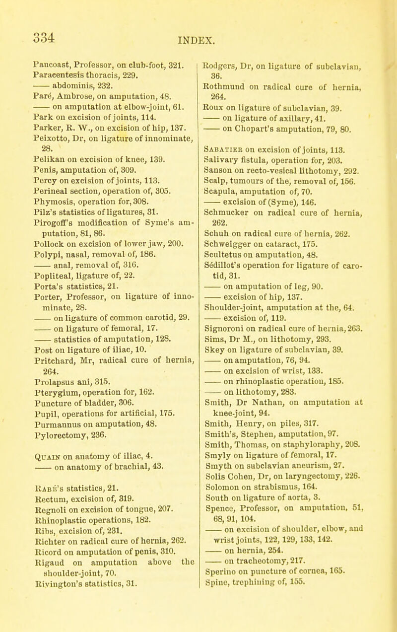 Paucoast, Professor, on club-foot, 321. Paracentesis thoracis, 229. abdominis, 232. Pare, Ambrose, on amputation, 48. on amputation at elbow-joint, 61. Park on excision of joints, 114. Parker, R. W., on excision of hip, 137. Peixotto, Dr, on ligature of innominate, 28. Pelikan on excision of knee, 139. Penis, amputation of, 309. Percy on excision of joints, 113. Perineal section, operation of, 305. Phymosis, operation for, 308. Pilz's statistics of ligatures, 31. Pirogoff's modification of Syme's am- putation, 81, 86. Pollock on excision of lower jaw, 200. Polypi, nasal, removal of, 186. anal, removal of, 316. Popliteal, ligature of, 22. Porta's statistics, 21. Porter, Professor, on ligature of inno- minate, 28. on ligature of common carotid, 29. on ligature of femoral, 17. statistics of amputation, 128. Post on ligature of iliac, 10. Pritchard, Mr, radical cure of hernia, 264. Prolapsus ani, 315. Pterygium, operation for, 162. Puncture of bladder, 306. Pupil, operations for artificial, 175. Purmannus on amputation, 48. Pylorectomy, 236. Quain on anatomy of iliac, 4. on anatomy of brachial, 43. Rabe's statistics, 21. Kectum, excision of, 319. Regnoli on excision of tongue, 207. Rhinoplastic operations, 182. Ribs, excision of, 231. Richter on radical cure of hernia, 262. Ricord on amputation of penis, 310. Rigaud on amputation above the shoulder-joint, 70. Rivington's statistics, 31. Rodgers, Dr, on ligature of subclavian, 36. Rothmund on radical cure of hernia, 264. Roux on ligature of subclavian, 39. on ligature of axillary, 41. on Chopart's amputation, 79, 80. Sabatier on excision of joints, 113. Salivary fistula, operation for, 203. Sanson on recto-vesical lithotomy, 292. Scalp, tumours of the, removal of, 156. Scapula, amputation of, 70. excision of (Syme), 146. Schmucker on radical cure of hernia, 262. Schuh on radical cure of hernia, 262. Schweigger on cataract, 175. Scultetus on amputation, 48. Sedillot's operation for ligature of caro- tid, 31. on amputation of leg, 90. excision of hip, 137. Shoulder-joint, amputation at the, 64. excision of, 119. Signoroni on radical cure of hernia, 263. Sims, Dr M., on lithotomy, 293. Skey on ligature of subclavian, 39. on amputation, 76, 94. on excision of wrist, 133. on rhinoplastic operation, 185. on lithotomy, 283. Smith, Dr Nathan, on amputation at kuee-joint, 94. Smith, Henry, on piles, 317. Smith's, Stephen, amputation, 97. Smith, Thomas, on staphyloraphy, 208. Smyly on ligature of femoral, 17. Smyth on subclavian aneurism, 27. Solis Cohen, Dr, on laryngectomy, 226. Solomon on strabismus, 164. South on ligature of aorta, 3. Spence, Professor, on amputation, 51, 68, 91, 104. on excision of shoulder, elbow, and wrist joints, 122,129, 133, 142. on hernia, 254. on tracheotomy, 217. Sporino on puncture of cornea, 165. Spine, trephining of, 155.