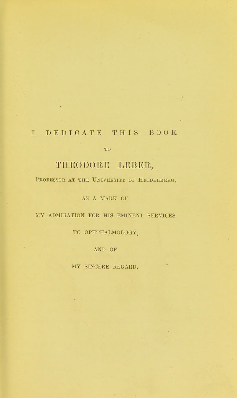 TO THEODOUE LEBEE, Peofbssor at the Unxveesity of Heidelberg, AS A MARK OF MY ADMIRATION FOR HIS EMINENT SERVICES TO OPHTHALMOLOGY, AND OF MY SINCERE REGARD.