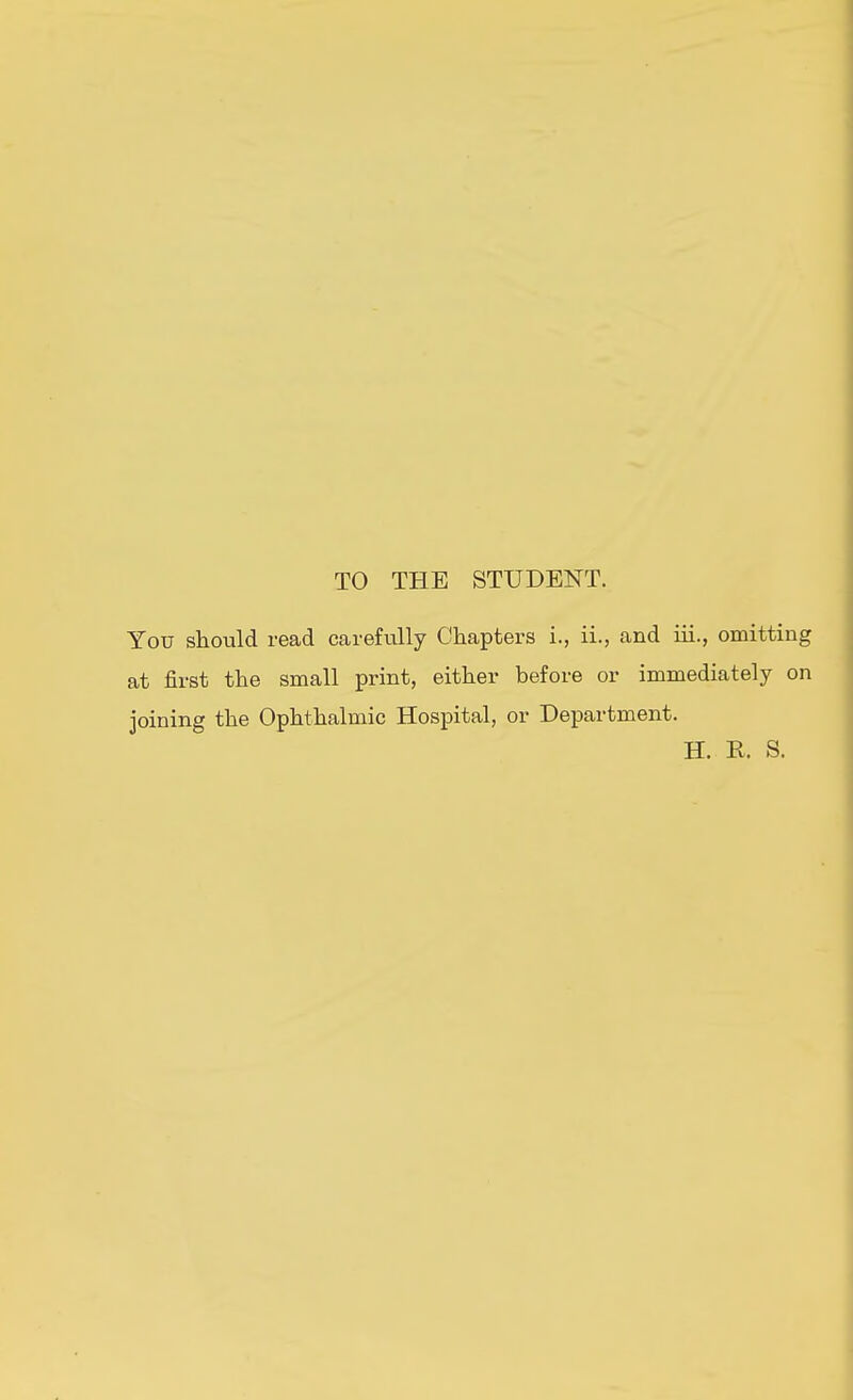 TO THE STUDEI^T. You should read careMly Chapters i., ii., and iii., omitting at first the small print, either before or immediately on joining the Ophthalmic Hospital, or Department. H. R. S. (