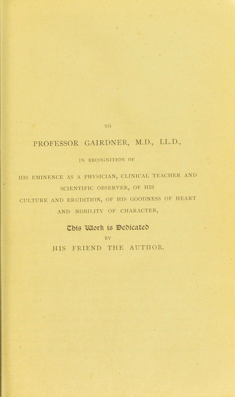 TO PROFESSOR GAIRDNER, M.D., LL.D, IN reco<;nition of HIS EMINENCE AS A PHYSICIAN, CLINICAL TEACHER AND SCIENTIFIC OBSERVER, OF HIS CULTURE AND ERUDITION, OF HIS GOODNESS OF HEART AND NOBILITY OF CHARACTER, ^bls mov\{ is H)e5icate& BY HIS FRIEND THE AUTHOR^