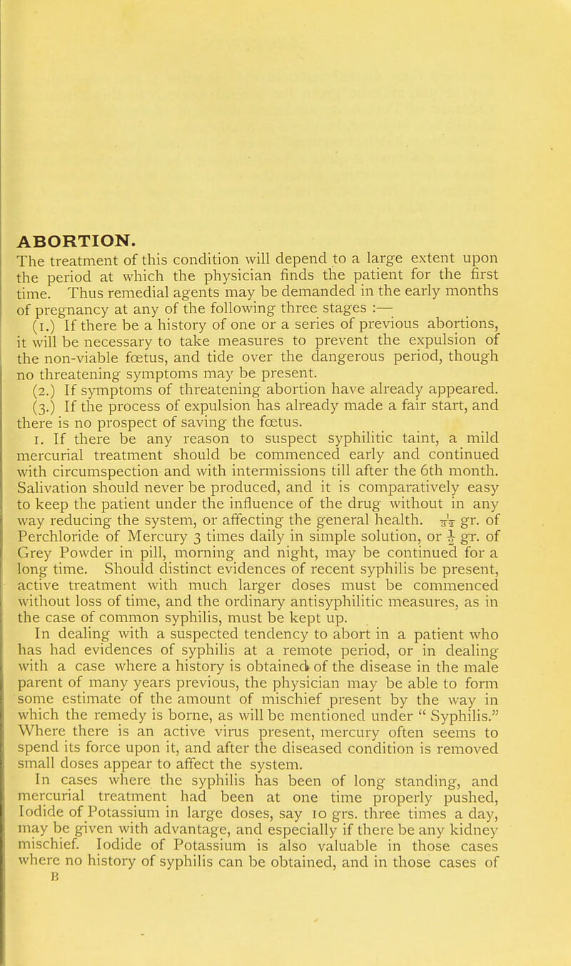 ABORTION. The treatment of this condition will depend to a large extent upon the period at which the physician finds the patient for the first time. Thus remedial agents may be demanded in the early months of pregnancy at any of the following three stages :— (i.) If there be a history of one or a series of previous abortions, it will be necessary to take measures to prevent the expulsion of the non-viable foetus, and tide over the dangerous period, though no threatening symptoms may be present. (2.) If symptoms of threatening abortion have already appeared. (3.) If the process of expulsion has already made a fair start, and there is no prospect of saving the foetus. I. If there be any reason to suspect syphilitic taint, a mild mercurial treatment should be commenced early and continued with circumspection and with intermissions till after the 6th month. Salivation should never be produced, and it is comparatively easy to keep the patient under the influence of the drug without in any way reducing the system, or affecting the general health. -g-V gr. of Perchloride of Mercury 3 times daily in simple solution, or ^ gr. of Grey Powder in pill, morning and night, may be continued for a long time. Should distinct evidences of recent syphilis be present, active treatment with much larger doses must be commenced without loss of time, and the ordinary antisyphilitic measures, as in the case of common syphilis, must be kept up. In dealing with a suspected tendency to abort in a patient who has had evidences of syphilis at a remote period, or in dealing with a case where a history is obtained of the disease in the male parent of many years previous, the physician may be able to form some estimate of the amount of mischief present by the way in which the remedy is borne, as will be mentioned under  Syphilis. Where there is an active virus present, mercury often seems to spend its force upon it, and after the diseased condition is removed small doses appear to affect the system. In cases where the syphilis has been of long standing, and mercurial treatment had been at one time properly pushed. Iodide of Potassium in large doses, say 10 grs. three times a day, may be given with advantage, and especially if there be any kidney mischief. Iodide of Potassium is also valuable in those cases where no history of syphilis can be obtained, and in those cases of B