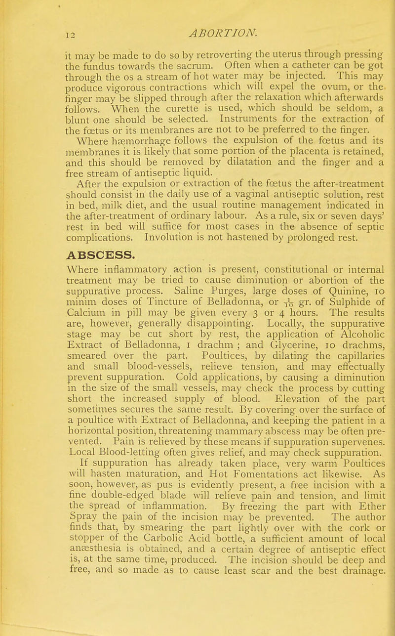 it may be made to do so by retroverting the uterus through pressing the fundus towards the sacmm. Often when a catheter can be got through the os a stream of hot water may be injected. This may produce vigorous contractions which will expel the ovum, or the finger may be slipped through after the relaxation which afterwards follows. When the curette is used, which should be seldom, a blunt one should be selected. Instruments for the extraction of the foetus or its membranes are not to be preferred to the finger. Where htemorrhage follows the expulsion of the foetus and its membranes it is likely that some portion of the placenta is retained, and this should be removed by dilatation and the finger and a free stream of antiseptic liquid. After the expulsion or extraction of the fcetus the after-treatment should consist in the daily use of a vaginal antiseptic solution, rest in bed, milk diet, and the usual routine management indicated in the after-treatment of ordinaiy labour. As a rule, six or seven days' rest in bed will suffice for most cases in the absence of septic complications. Involution is not hastened by prolonged rest. ABSCESS. Where inflammatory action is present, constitutional or internal treatment may be tried to cause diminution or abortion of the suppurative process. Saline Purges, large doses of Quinine, lo minim doses of Tincture of Belladonna, or -jV gr- of Sulphide of Calcium in pill may be given every 3 or 4 hours. The results are, however, generally disappointing. Locally, the suppurative stage may be cut short by rest, the application of Alcoholic Extract of Belladonna, i drachm ; and Glycerine, 10 drachms, smeared over the pait. Poultices, by dilating the capillaries and small blood-vessels, relieve tension, and may effectually prevent suppuration. Cold applications, by causing a diminution in the size of the small vessels, may check the process by cutting short the increased supply of blood. Elevation of the part sometimes secures the same result. By covering over the surface of a poultice with Extract of Belladonna, and keeping the patient in a horizontal position, threatening mammary abscess may be often pre- vented. Pain is relieved by these means if supjauration supervenes. Local Blood-letting often gives relief, and may check suppuration. If suppuration has already taken place, very warm Poultices will hasten maturation, and Hot Fomentations act likewise. As soon, however, as pus is evidently present, a free incision with a fine double-edged blade will relieve pain and tension, and limit the spread of inflammation. By freezing the part with Ether Spray the pain of the incision may be prevented. The author finds that, by smearing the part lightly over with the cork or stopper of the Carbolic Acid bottle, a sufficient amount of local anassthesia is obtained, and a certain degree of antiseptic efiect is, at the same time, produced. The incision should be deep and free, and so made as to cause least scar and the best drainage.