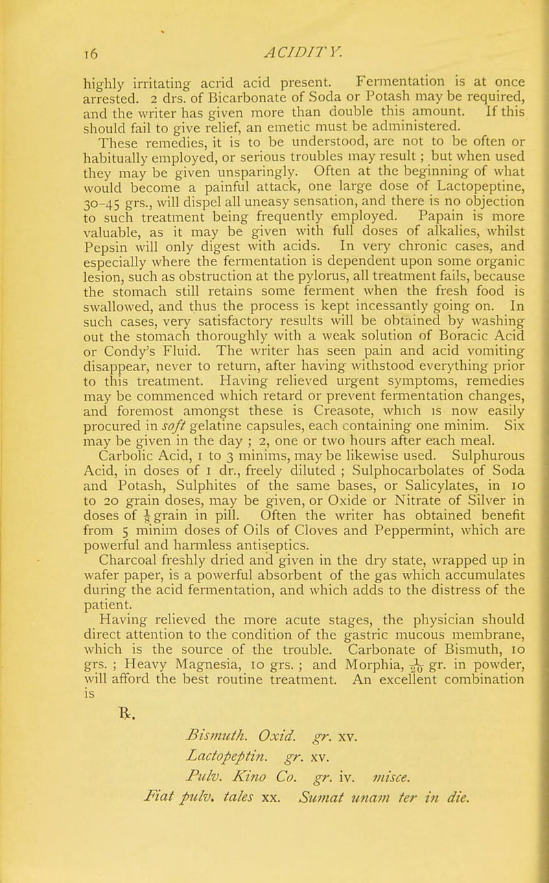 t6 ACID IT Y. highly irritating acrid acid present. Fermentation is at once arrested. 2 drs. of Bicarbonate of Soda or Potash may be required, and the writer has given more than double this amount. If this should fail to give relief, an emetic must be administered. These remedies, it is to be understood, are not to be often or habitually employed, or serious troubles may result; but when used they may be given unsparingly. Often at the beginning of what would become a painful attack, one large dose of Lactopeptine, 30-45 grs., will dispel all uneasy sensation, and there is no objection to such treatment being frequently employed. Papain is more valuable, as it may be given with full doses of alkalies, whilst Pepsin will only digest with acids. In very chronic cases, and especially where the fermentation is dependent upon some organic lesion, such as obstruction at the pylorus, all treatment fails, because the stomach still retains some ferment when the fresh food is swallowed, and thus the process is kept incessantly going on. In such cases, very satisfactory results will be obtained by washing out the stomach thoroughly with a weak solution of Boracic Acid or Condy's Fluid. The writer has seen pain and acid vomiting disappear, never to return, after having withstood everything prior to this treatment. Having relieved urgent symptoms, remedies may be commenced which retai'd or prevent fermentation changes, and foremost amongst these is Creasote, which is now easily procured in soft gelatine capsules, each containing one minim. Six may be given in the day ; 2, one or two hours after each meal. Carbolic Acid, 1 to 3 minims, may be likewise used. Sulphurous Acid, in doses of i dr., freely diluted ; Sulphocarbolates of Soda and Potash, Sulphites of the same bases, or Salicylates, in 10 to 20 grain doses, may be given, or Oxide or Nitrate of Silver in doses of J grain in pill. Often the writer has obtained benefit from 5 minim doses of Oils of Cloves and Peppennint, which are powerful and harmless antiseptics. Charcoal freshly dried and given in the diy state, wrapped up in wafer paper, is a powerful absorbent of the gas which accumulates during the acid fermentation, and which adds to the distress of the patient. Having relieved the more acute stages, the physician should direct attention to the condition of the gastric mucous membrane, which is the source of the trouble. Carbonate of Bismuth, 10 grs. ; Heavy Magnesia, 10 grs. ; and Morphia, Z^- ™ powder, will afford the best routine treatment. An excellent combination is Bismuth. Oxid. gr. xv. Lactopeptin. gr. xv. Pulv. Kino Co. gr. iv. misce. Fiat pulv, tales xx. Sumat miam ter in die.