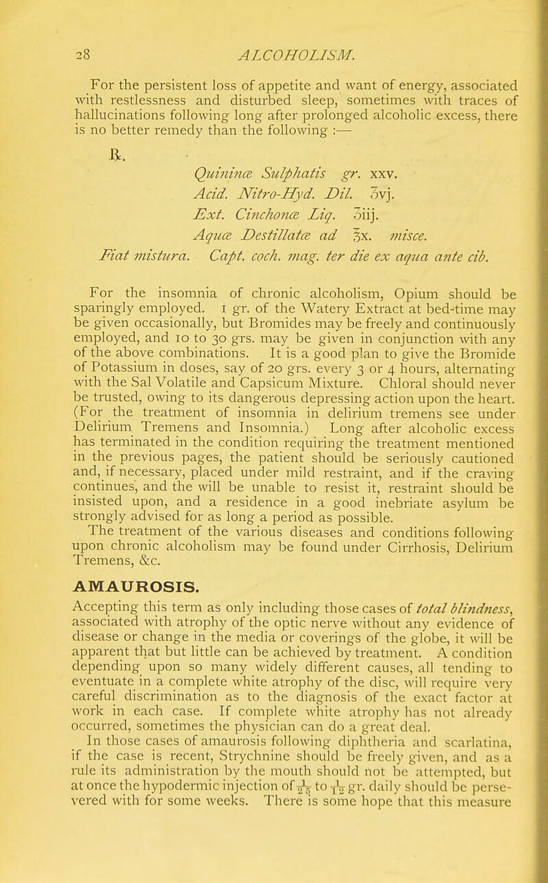 For the persistent loss of appetite and want of energy, associated with restlessness and disturbed sleep, sometimes with traces of hallucinations following long after prolonged alcoholic excess, there is no better remedy than the following :— Quinines Sulphatis gr. xxv. Acid. Nitro-Hyd. Dil. 3vj. Ext. Cinchona Liq. oiij. AgucB Destillatcs ad 3x. misce. Fiat misfura. Capt. coch. mag. ter die ex aqua ante cib. For the insomnia of chronic alcoholism. Opium should be sparingly employed, i gr. of the Watery Extract at bed-time may be given occasionally, but Bromides may be freely and continuously employed, and lo to 30 grs. may be given in conjunction with any of the above combinations. It is a good plan to give the Bromide of Potassium in doses, say of 20 grs. every 3 or 4 hours, alternating with the Sal Volatile and Capsicum Mixture. Chloral should never be trusted, owing to its dangerous depressing action upon the heart. (For the treatment of insomnia in delirium tremens see under Dehrium Tremens and Insomnia.) Long after alcoholic excess has terminated in the condition requiring the treatment mentioned in the previous pages, the patient should be seriously cautioned and, if necessary, placed under mild restraint, and if the craving continues, and the will be unable to resist it, restraint should be insisted upon, and a residence in a good inebriate asylum be strongly advised for as long a pei'iod as possible. The treatment of the various diseases and conditions following upon chronic alcoholism may be found under Cirrhosis, Delirium Tremens, &c. AMAUROSIS. Accepting this term as only including those cases of total blindness, associated with atrophy of the optic nerve without any evidence of disease or change in the media or coverings of the globe, it will be apparent that but little can be achieved by treatment. A condition depending upon so many widely different causes, all tending to eventuate in a complete white atrophy of the disc, will require very careful discrimination as to the diagnosis of the exact factor at work in each case. If complete white atrophy has not already occurred, sometimes the physician can do a great deal. In those cases of amaurosis following diphtheria and scarlatina, if the case is recent, Strychnine should be freely given, and as a rule its administration by the mouth should not be attempted, but at once the hypodermic injection of to gr. daily should be perse- vered with for some weeks. There is some hope that this measure