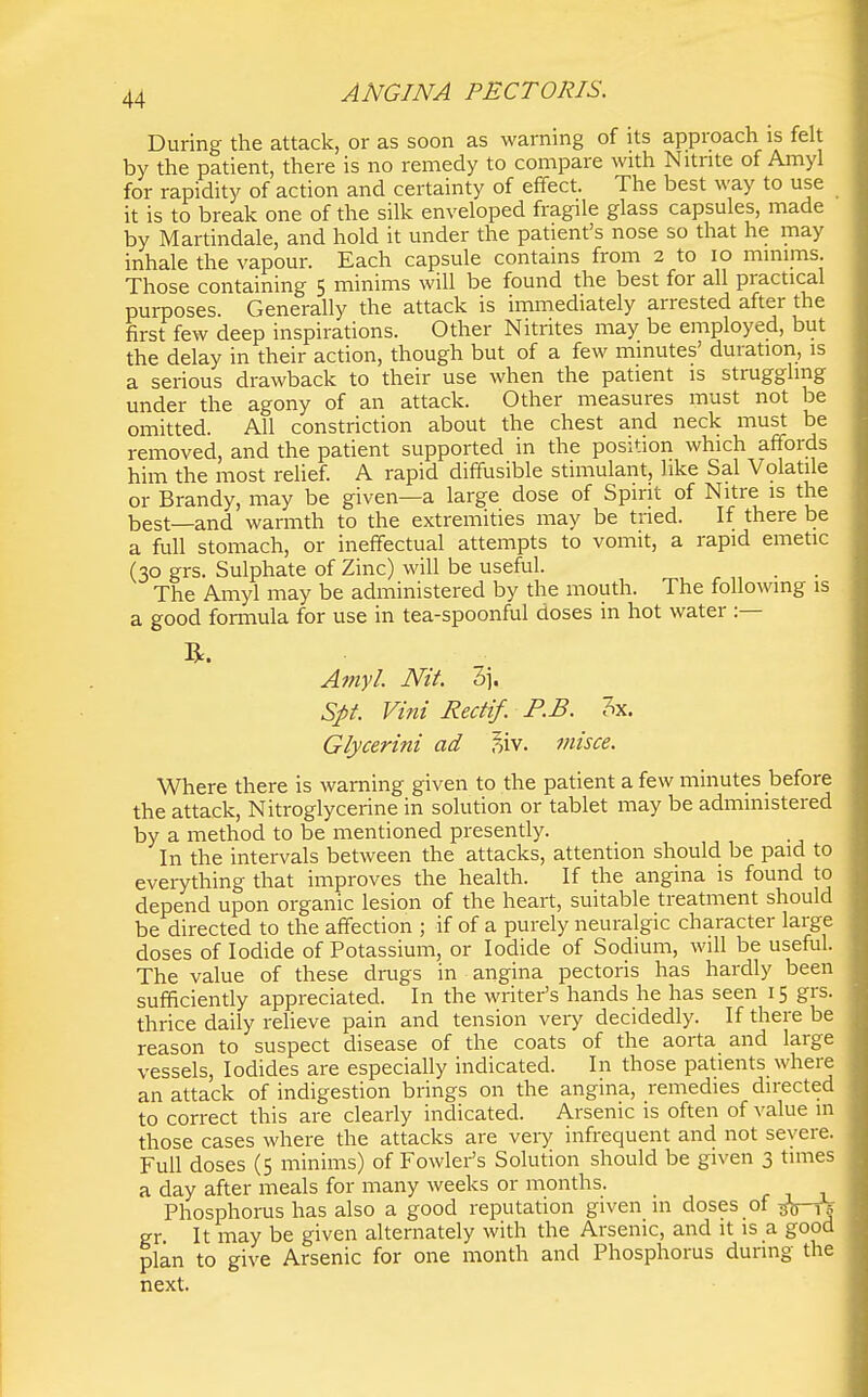 During the attack, or as soon as warning of its approach is felt by the patient, there is no remedy to compare with Nitrite of Amyl for rapidity of action and certainty of effect. The best way to use it is to break one of the silk enveloped fragile glass capsules, made by Martindale, and hold it under the patient's nose so that he may inhale the vapour. Each capsule contains from 2 to lo minims. Those containing 5 minims will be found the best for all practical purposes. Generally the attack is immediately arrested after the first few deep inspirations. Other Nitrites may be employed, but the delay in their action, though but of a few minutes' duration, is a serious drawback to their use when the patient is struggling under the agony of an attack. Other measures must not be omitted. All constriction about the chest and neck must be removed, and the patient supported in the position which affords him the most relief A rapid diffusible stimulant, like Sal Volatile or Brandy, may be given—a large dose of Spirit of Nitre is the best—and warmth to the extremities may be tried. If there be a full stomach, or ineffectual attempts to vomit, a rapid emetic (30 grs. Sulphate of Zinc) will be useful. The Amyl may be administered by the mouth. The following is a good formula for use in tea-spoonful doses in hot water :— Amyl. Nit. 3]. Spt. Vint Rectif. P.B. 3x. Glycerini ad ^iv. misce. Where there is warning given to the patient a few minutes before the attack, Nitroglycerine in solution or tablet may be administered by a method to be mentioned presently. In the intervals between the attacks, attention should be paid to eveiything that improves the health. If the angina is found to depend upon organic lesion of the heart, suitable treatment should be directed to the affection ; if of a purely neuralgic character large doses of Iodide of Potassium, or Iodide of Sodium, will be useful. The value of these drtigs in angina pectoris has hardly been sufficiently appreciated. In the writer's hands he has seen 15 grs. thrice daily relieve pain and tension very decidedly. If there be reason to suspect disease of the coats of the aorta and large vessels. Iodides are especially indicated. In those patients where an attack of indigestion brings on the angina, remedies directed to correct this are cleariy indicated. Arsenic is often of value in those cases where the attacks are very infrequent and not severe. Full doses (5 minims) of Fowlei-'s Solution should be given 3 times a day after meals for many weeks or months. Phosphorus has also a good reputation given in doses of ^V-iT gr. It may be given alternately with the Arsenic, and it is a good plan to give Arsenic for one month and Phosphorus during the next.