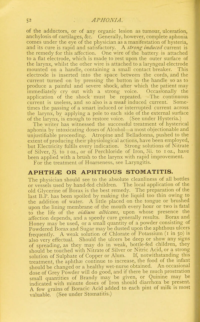 of the adductors, or of any organic lesion as tumour, ulceration, anchylosis of cartilages, &c. Generally, however, complete aphonia comes under the eye of the physician as a manifestation of hysteria, and its cure is rapid and satisfactory. A strong induced current is the remedy for this affection. One wire of the battery is attached to a flat electrode, which is made to rest upon the outer surface of the larynx, whilst the other wire is attached to a laryngeal electrode mounted on a handle, containing a small contact breaker. This electrode is inserted into the space between the cords, and the current turned on by pressing the button in the handle so as to produce a painful and severe shock, after which the patient may immediately cry out with a strong voice. Occasionally the application of the shock must be repeated. The continuous current is useless, and so also is a weak induced current. Some- times the passing of a smart induced or interrupted current across the larynx, by applying a pole to each side of the external surface of the larynx, is enough to restore voice. (See under Hysteria.) The writer has witnessed the successful treatment of hysterical aphonia by intoxicating doses of Alcohol—a most objectionable and unjustifiable proceeding. Atropine and Belladonna, pushed to the extent of producing their physiological actions, have been employed, but Electricity fulfils every indication. Strong solutions of Nitrate of Silver, 3j. to i oz., or of Perchloride of Iron, 5ii. to i oz., have been applied with a brush to the larynx with rapid improvement. For the treatment of Hoarseness, see Laryngitis. APHTHAE OR APHTHOUS STOMATITIS. The physician should see to the absolute cleanliness of all bottles or vessels used by hand-fed children. The local application of the old Glycerine of Borax is the best remedy. The preparation of the last B.P. has been spoiled by making the Hquid too thin owing to the addition of water. A little placed on the tongue or brushed upon the lining membrane of the mouth every hour or two is fatal to the life of the oidiuvi albica?is^ upon whose presence the affection depends, and a speedy cure generally results. Borax and Honey may be used, or a small quantity of a powder consisting of Powdered Borax and Sugar may be dusted upon the aphthous ulcers frequently. A weak solution of Chlorate of Potassium (i in 50) is also very effectual. Should the ulcers be deep or show any signs of spreading, as they may do in weak, bottle-fed children, they should be touched with Nitrate of Silver or Nitric Acid, or a strong solution of Sulphate of Copper or Alum. If, notwithstanding this treatment, the aphthae continue to increase, the food of the infant should be changed or a healthy wet-nurse obtained. An occasional dose of Grey Powder will do good, and if there be much prostration small quantities of Brandy may be given, or Quinine may be indicated with minute doses of Iron should diarrlioea be present. A few grains of Boracic Acid added to each pint of milk is most valuable. (See under Stomatitis.)