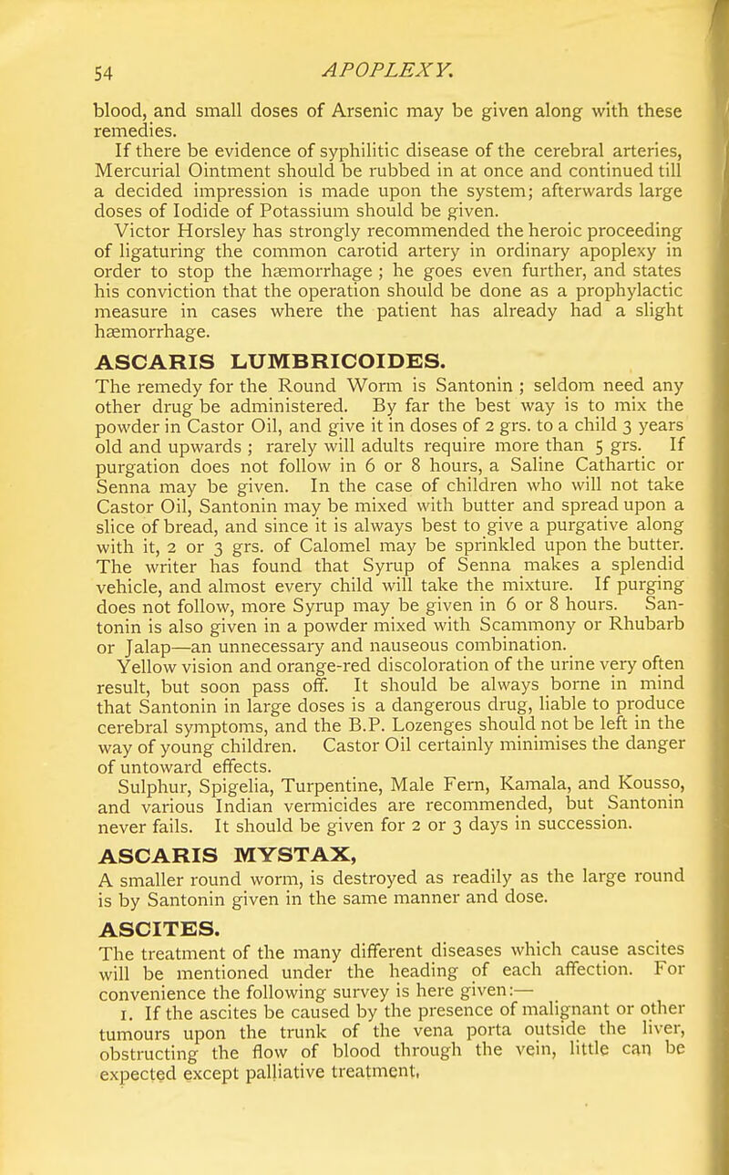 blood, and small doses of Arsenic may be given along with these remedies. If there be evidence of syphilitic disease of the cerebral arteries, Mercurial Ointment should be rubbed in at once and continued till a decided impression is made upon the system; afterwards large doses of Iodide of Potassium should be given. Victor Horsley has strongly recommended the heroic proceeding of ligaturing the common carotid artery in ordinary apoplexy in order to stop the haemorrhage ; he goes even further, and states his conviction that the operation should be done as a prophylactic measure in cases where the patient has already had a slight haemorrhage. ASCARIS LUMBRICOIDES. The remedy for the Round Worm is Santonin ; seldom need any other drug be administered. By far the best way is to mix the powder in Castor Oil, and give it in doses of 2 grs. to a child 3 years old and upwards ; rarely will adults require more than 5 grs. If purgation does not follow in 6 or 8 hours, a Saline Cathartic or Senna may be given. In the case of children who will not take Castor Oil, Santonin may be mixed with butter and spread upon a slice of bread, and since it is always best to give a purgative along with it, 2 or 3 grs. of Calomel may be sprinkled upon the butter. The writer has found that Syrup of Senna makes a splendid vehicle, and almost every child will take the mixture. If purging does not follow, more Syrup may be given in 6 or 8 hours. San- tonin is also given in a powder mixed with Scammony or Rhubarb or Jalap—an unnecessary and nauseous combination. Yellow vision and orange-red discoloration of the urine very often result, but soon pass off. It should be always borne in mind that Santonin in large doses is a dangerous drug, liable to produce cerebral symptoms, and the B.P. Lozenges should not be left in the way of young children. Castor Oil certainly minimises the danger of untoward effects. Sulphur, Spigelia, Turpentine, Male Fern, Kamala, and Kousso, and various Indian vermicides are recommended, but Santonin never fails. It should be given for 2 or 3 days in succession. ASCARIS MYSTAX, A smaller round worm, is destroyed as readily as the large round is by Santonin given in the same manner and dose. ASCITES. The treatment of the many different diseases which cause ascites will be mentioned under the heading of each affection. For convenience the following survey is here given:— I. If the ascites be caused by the presence of malignant or other tumours upon the trunk of the vena porta outside the liver, obstructing the flow of blood through the vein, little can be expected except palliative treatment,