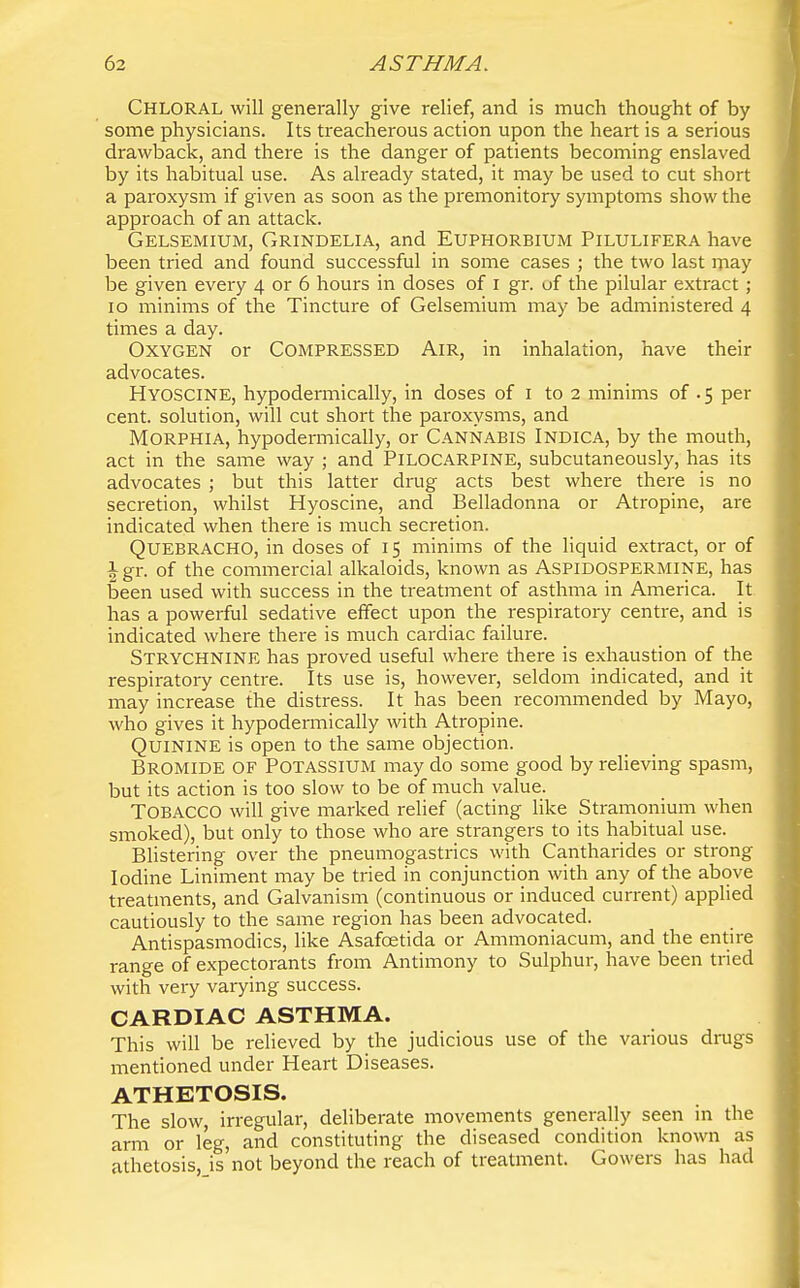 Chloral will generally give relief, and is much thought of by some physicians. Its treacherous action upon the heart is a serious drawback, and there is the danger of patients becoming enslaved by its habitual use. As already stated, it may be used to cut short a paroxysm if given as soon as the premonitory symptoms show the approach of an attack. Gelsemium, Grindelia, and Euphorbium Pilulifera have been tried and found successful in some cases ; the two last may be given every 4 or 6 hours in doses of i gr. of the pilular extract ; 10 minims of the Tincture of Gelsemium may be administered 4 times a day. Oxygen or Compressed Air, in inhalation, have their advocates. Hyoscine, hypodennically, in doses of i to 2 minims of . 5 per cent, solution, will cut short the paroxysms, and Morphia, hypodermically, or Cannabis Indica, by the mouth, act in the same way ; and PILOCARPINE, subcutaneously, has its advocates ; but this latter drug acts best where there is no secretion, whilst Hyoscine, and Belladonna or Atropine, are indicated when there is much secretion. Quebracho, in doses of 15 minims of the liquid extract, or of \<g\:. of the commercial alkaloids, known as ASPIDOSPERMINE, has been used with success in the treatment of asthma in America. It has a powerful sedative effect upon the respiratory centre, and is indicated where there is much cardiac failure. Strychnine has proved useful where there is exhaustion of the respiratory centre. Its use is, however, seldom indicated, and it may increase the distress. It has been recommended by Mayo, who gives it hypodermically with Atropine. Quinine is open to the same objection. Bromide of Potassium may do some good by relieving spasm, but its action is too slow to be of much value. Tobacco will give marked relief (acting like Stramonium when smoked), but only to those who are strangers to its habitual use. Blistering over the pneumogastrics with Cantharides or strong Iodine Liniment may be tried in conjunction with any of the above treatments, and Galvanism (continuous or induced current) applied cautiously to the same region has been advocated. Antispasmodics, like Asafcetida or Ammoniacum, and the entire range of expectorants from Antimony to Sulphur, have been tried with very varying success. CARDIAC ASTHMA. This will be relieved by the judicious use of the various drags mentioned under Heart Diseases. ATHETOSIS. The slow, irregular, deliberate movements generally seen m the arm or leg, and constituting the diseased condition known as athetosis, is not beyond the reach of treatment. Gowers has had