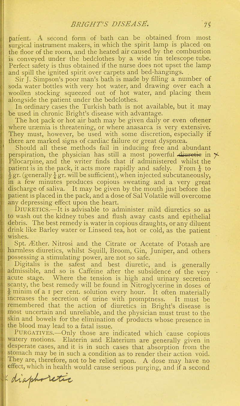 pati'erfL A second fonn of bath can be obtained from most Burgical instrument makers, in which the spirit lamp is placed on the floor of the room, and the heated air caused by the combustion is conveyed under the bedclothes by a wide tin telescope tube. Perfect safety is thus obtained if the nurse does not upset the lamp and spill the ignited spirit over carpets and bed-hangings. . Sir J. Simpson's poor man's bath is made by filling a number of soda water bottles with very hot water, and drawing over each a woollen stocking squeezed out of hot water, and placing them alongside the patient under the bedclothes. In ordinary cases the Turkish bath is not available, but it may be used in chronic Bright's disease with advantage. The hot pack or hot air bath may be given daily or even oftener where ursemia is threatening, or where anasarca is very extensive. They must, however, be used with some discretion, especially if there are marked signs of cardiac failure or great dyspnoea. Should all these methods fail in inducing free and abundant perspiration, the physician has still a most powerful .diurotic in Pilocarpine, and the writer finds that if administered whilst the patient is in the pack, it acts more rapidly and safely. From J to ^gr. (generally gr. will be sufficient), when injected subcutaneously, m a few minutes produces copious sweating and a very great discharge of saliva. It may be given by the mouth just before the patient is placed in the pack, and a dose of Sal Volatile will overcome any depressing effect upon the heart. Diuretics.—It is advisable to administer mild diuretics so as to wash out the kidney tubes and flush away casts and epithelial debris. The best remedy is water in copious draughts, or any diluent drink like Barley water or Linseed tea, hot or cold, as the patient wishes. Spt. JEth&Y. Nitrosi and the Citrate or Acetate of Potash are harmless diuretics, whilst Squill, Broom, Gin, Juniper, and others possessing a stimulating power, are not so safe. Digitalis is the safest and best diuretic, and is generally admissible, and so is Caffeine after the subsidence of the very acute stage. Where the tension is high and urinary secretion scarity, the best remedy will be found in Nitroglycerine in doses of ^ minim of a i per cent, solution every hour. It often materially increases the secretion of urine with promptness. It must be remembered that the action of diuretics in Bright's disease is most uncertain and unreliable, and the physician must trust to the skin and bowels for the elimination of products whose presence in the blood may lead to a fatal issue. Purgatives.—Only those are indicated which cause copious watery motions. Elaterin and Elaterium are generally given in desperate cases, and it is in such cases that absorption from the stomach may be in such a condition as to render their action void. They are, therefore, not to be relied upon. A dose may have no effect, which in health would cause serious purging, and if a second