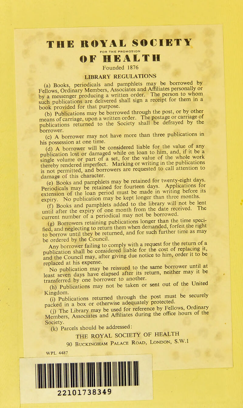 FOR THE PROMOTION OF HEALTH Founded 1876 LffiRARY REGULATIONS (a) Books, periodicals and pamphlets may be borrowed by Fellows Ordinary Members, Associates and Affiliates personally or bv a messenger producing a written order. The person to whom such publications are delivered shall sign a receipt for them m a book provided for that purpose. (b) Publications may be borrowed through the post, or by other means of carriage, upon a written order. The postage or carriage of publications returned to the Society shall be defrayed by the borrower. .,• (c) A borrower may not have more than three publications m his possession at one time. (d) A borrower will be considered liable for the va_lue of any publication lost or damaged while on loan to him and if it be a Se volume or part of a set, for the value of the whole work thereby rendered imperfect. Marking or writing in the publications is not permitted, and borrowers are requested to call attention to damage of this character. . (e) Books and pamphlets may be retained for twenty^eight days. Periodicals may be retained for fourteen days. Applications for extension of the loan period must be made in writmg before its expiry No publication may be kept longer than three months. (f) Books and pamphlets added to the library will not be lent until after the expiry of one month from the date received. The current number of a periodical may not be borrowed. (g) Borrowers retaining publications longer than the time speci- fied and neglecting to return them when demanded, forfeit the right to borrow until they be returned, and for such further time as may be ordered by the Council. , , e Anv borrower failing to comply with a request for the return of a Duffiuon shall be considered liable for the cost of replacing jt^ and the Council may, after giving due notice to him, order it to be replaced at his expense. No Dublication may be reissued to the same borrower until at least seven ^ays have^lapsed after its return, neither may it be transferred by one borrower to another. ^ (h) Publications may not be taken or sent out of the United ^n? Publications returned through the post must be securely packed in a box or otherwise adequately protected. (i) The Library may be used for reference by ^Hows, Ordinary Membe^s, Associates and Affiliates during the office hours of the Society. (k) Parcels should be addressed: THE ROYAL SOCIETY OF HEALTH 90 Buckingham Palace Road, London, S.W.I WPL 4487 22101738349