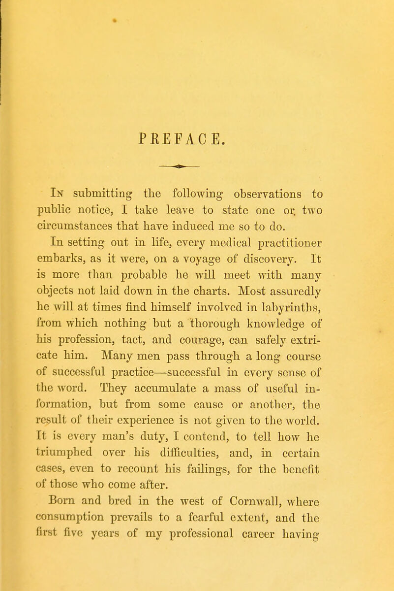 PEEFACE. In submitting the following observations to public notice, I take leave to state one or. two circumstances that have induced me so to do. In setting out in life, every medical practitioner embarks, as it were, on a voyage of discovery. It is more than probable he will meet with many objects not laid down in the charts. Most assuredly he wiU at times find himself involved in labyrinths, from which nothing but a thorough knowledge of his profession, tact, and courage, can safely extri- cate him. Many men pass through a long course of successful practice—successful in every sense of the word. They accumulate a mass of useful in- formation, but from some cause or another, the result of their experience is not given to the world. It is every man's duty, I contend, to tell how he triumphed over his difficulties, and, in certain cases, even to recount his failings, for the benefit of those who come after. Bom and bred in the west of Cornwall, where consumption prevails to a fearful extent, and the first five years of my professional career having