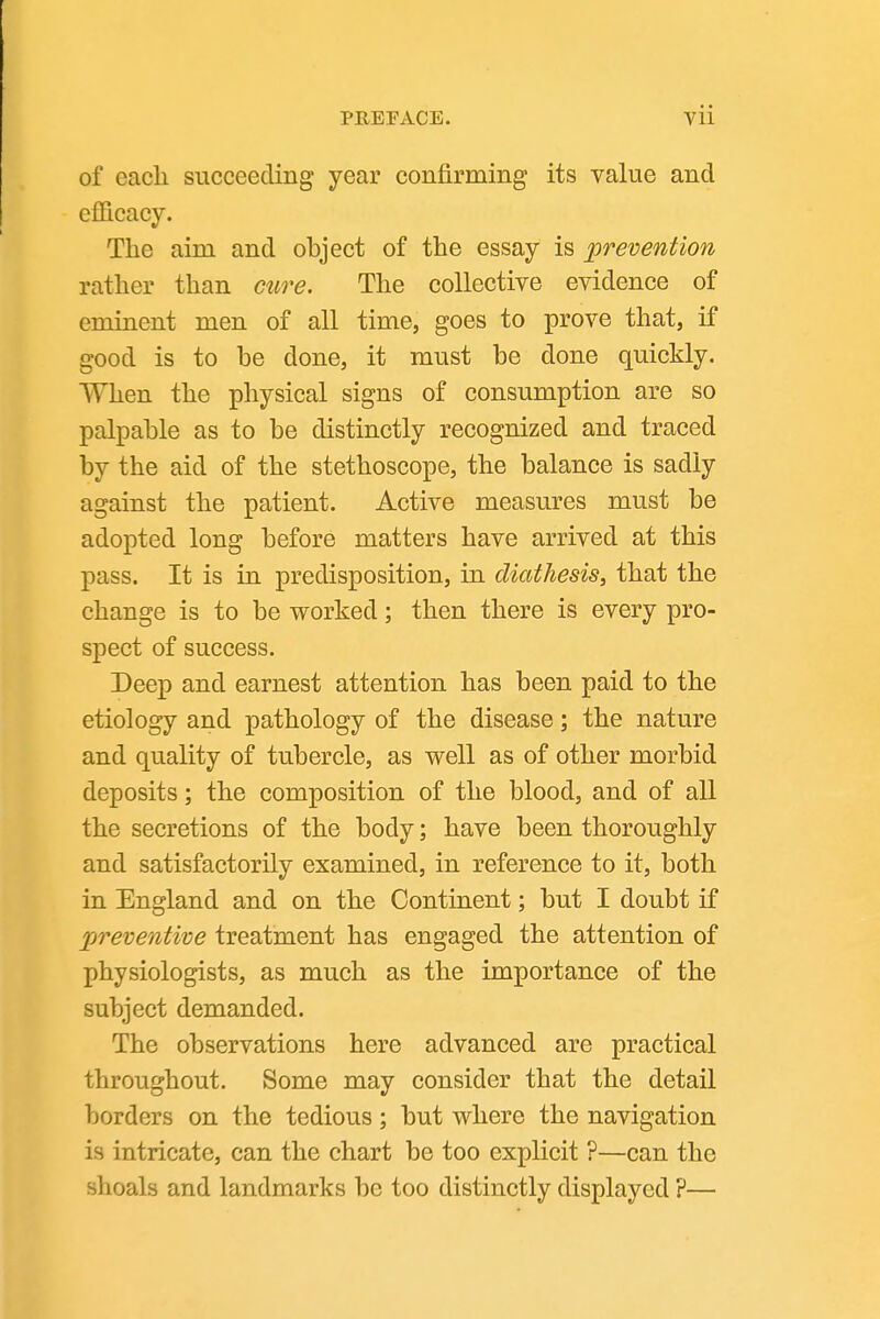 of each succeeding year confirming its value and efiicacy. The aim and object of the essay is prevention rather than cure. The collective evidence of eminent men of all time, goes to prove that, if good is to be done, it must be done quickly. When the physical signs of consumption are so palpable as to be distinctly recognized and traced by the aid of the stethoscope, the balance is sadly against the patient. Active measures must be adopted long before matters have arrived at this pass. It is in predisposition, in diathesis, that the change is to be worked; then there is every pro- spect of success. Deep and earnest attention has been paid to the etiology and pathology of the disease; the nature and quality of tubercle, as well as of other morbid deposits; the composition of the blood, and of all the secretions of the body; have been thoroughly and satisfactorily examined, in reference to it, both in England and on the Continent; but I doubt if preventive treatment has engaged the attention of physiologists, as much as the importance of the subject demanded. The observations here advanced are practical throughout. Some may consider that the detail borders on the tedious; but where the navigation is intricate, can the chart be too explicit ?—can the shoals and landmarks be too distinctly displayed ?—