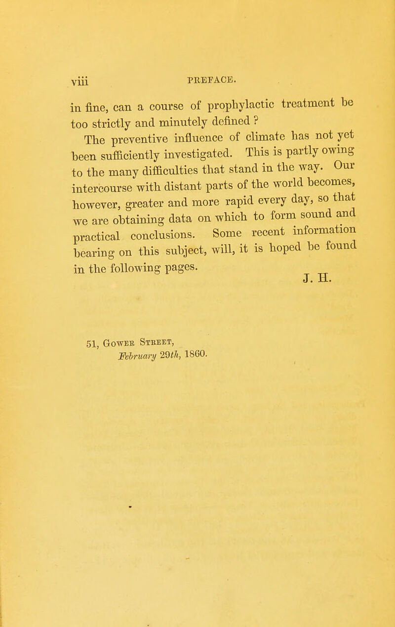 in fine, can a course of prophylactic treatment be too strictly and minutely defined ? The preventive influence of climate has not yet been sufficiently investigated. This is partly owing to the many difficulties that stand in the way. Our intercourse with distant parts of the world becomes, however, greater and more rapid every day, so that we are obtaining data on which to form sound and practical conclusions. Some recent information bearing on this subject, will, it is hoped be found in the following pages. J. Ji. 51, GowEB, Steeet, February 2dth, I860.