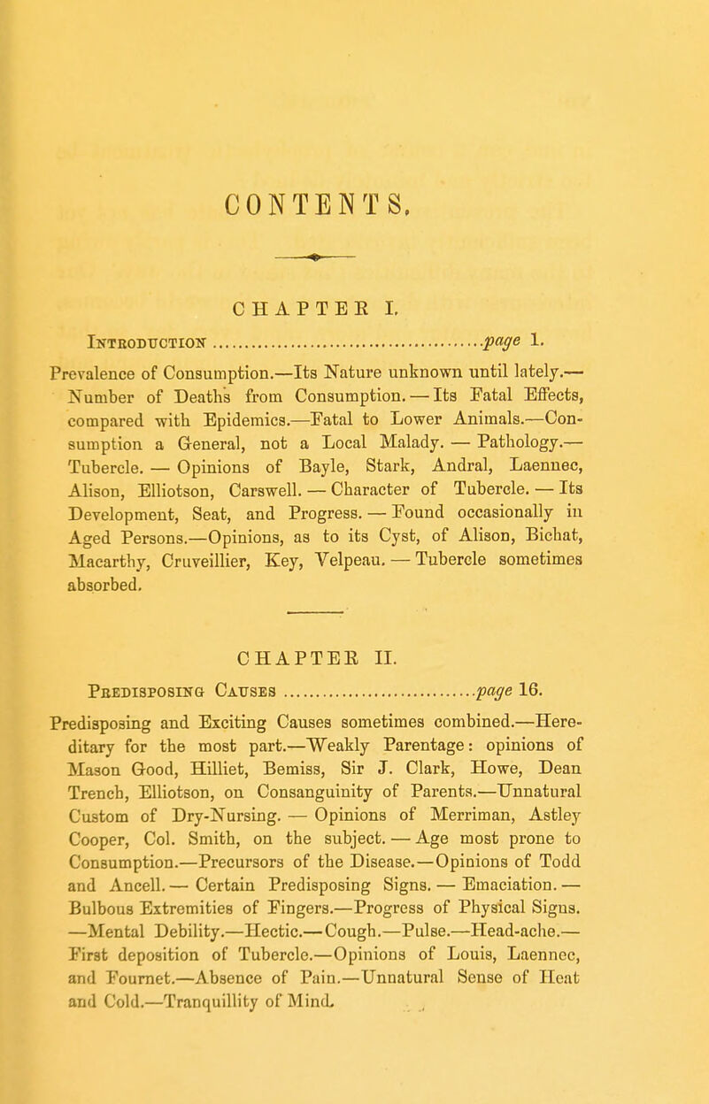 CONTENTS. CHAPTEE 1. iNTHODTTCTioiir -page 1. Prevalence of Consumption.—Its Nature unknown until lately.— Number of Death's from Consumption. — Its Fatal Effects, compared with Epidemics.—Eatal to Lower Animals.—Con- sumption a General, not a Local Malady. — Pathology.— Tubercle. — Opinions of Bayle, Stark, Andral, Laennec, Alison, Elliotson, Carswell. — Character of Tubercle. — Its Development, Seat, and Progress. — Pound occasionally in Aged Persons.—Opinions, as to its Cyst, of Alison, Bichat, Maearthy, Cruveillier, Key, Velpeau, — Tubercle sometimes absorbed. CHAPTEE IL PEEDisposiNa Causes page 16. Predisposing and Exciting Causes sometimes combined.—Here- ditary for the most part.—Weakly Parentage: opinions of Mason Good, Hilliet, Bemiss, Sir J. Clark, Howe, Dean Trench, Elliotson, on Consanguinity of Parents.—Unnatural Custom of Dry-Nursing. — Opinions of Merriman, Astley Cooper, Col. Smith, on the subject. — Age most prone to Consumption.—Precursors of the Disease.—Opinions of Todd and Ancell.— Certain Predisposing Signs. — Emaciation.— Bulbous Extremities of Fingers.—Progress of Physical Signs. —Mental Debility.—Hectic.— Cough.—Pulse.—Head-ache.— First deposition of Tubercle.—Opinions of Louis, Laennec, and Foumet.—Absence of Pain.—Unnatural Sense of Heat and Cold.—Tranquillity of Mind,