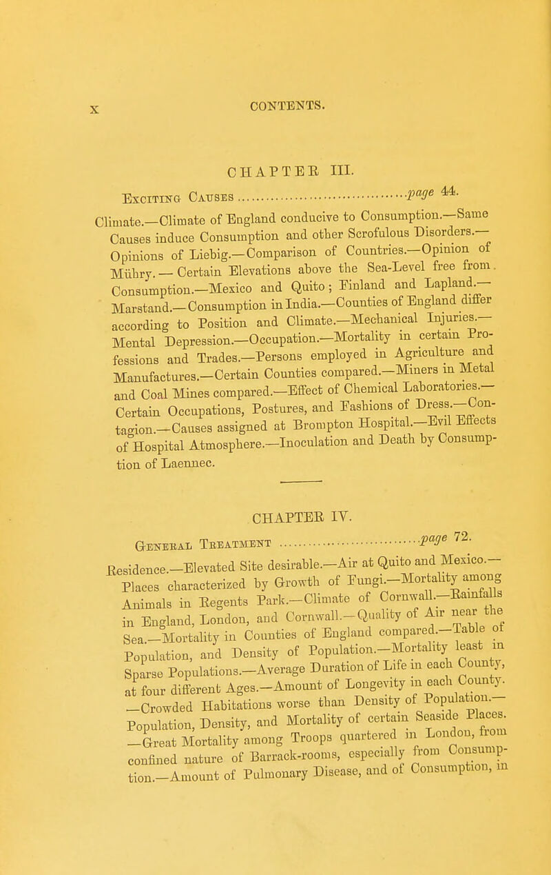 CHAPTEE III. Exciting Causes W« ^■ Climate.—Climate of Eagland conducive to Consumption.—Same Causes induce Consumption and other Scrofulous Disorders.— Opinions of Liebig.-Comparison of Countries.-Opmion of Mlihry — Certain Elevations above the Sea-Level free from. Consumption.-Mexico and Quito; Einland and Lapland^ Marstand.-Con8umption in India.-Counties of England differ according to Position and Climate.-Mechanical Injuries.- Mental Depression.—Occupation.-Mortality in certam Pro- fessions and Trades.-Persons employed in Agriculture and Manufactures.-Certain Counties compared.-Miners in Metal and Coal Mines compared.-Effect of Chemical Laboratories- Certain Occupations, Postures, and Eashions of Dress -Con- tagion.-Causes assigned at Brorapton Hospital.-Evil Effects of Hospital Atmosphere.-Inoculation and Death by Consump- tion of Laenuec. CHAPTER IV. G-EKEBAl TbEATMENT Ilesidence.-Elevated Site desirable.-Air at Quito and Mexico— Plac characterized by Growth of Eungi-Mortality among Animals in Eegents Park.-Cliniate of Cornwal .-Eamfdls in England, London, and Cornwall-Quality of Air near the Sea.-Mortality in Counties of England compared.-Table ot Population, and Density of Population.-Mortahty least m Sparse Populations.-Average Duration of Life in each Coun y a{ four different Ages.-Amount of Longevity -^^^^^ Coui^^^  -Crowded Habitations worse than Density of Population.- Population, Density, and Mortality of certain S^a-d^ -Great Mortality among Troops quartered m Lo-^oii,j^^^ confined nature of Barrack-rooms, especially from Consj^ tion-Amount of Pulmonary Disease, and of Consumption, in