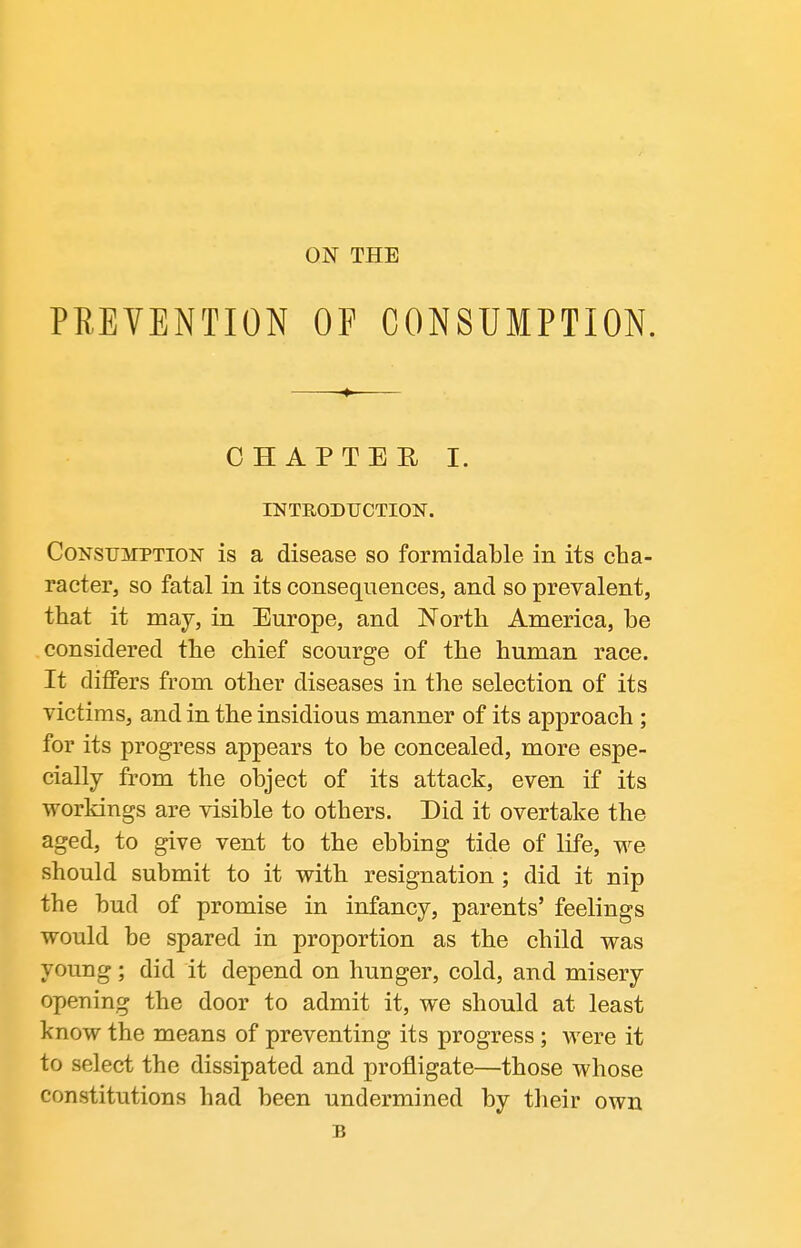 ON THE PRETENTION OF CONSUMPTION. CHAPTER I. INTRODUCTION. Consumption is a disease so formidable in its cha- racter, so fatal in its consequences, and so prevalent, that it may, in Europe, and North America, be considered the chief scourge of the human race. It differs from other diseases in the selection of its victims, and in the insidious manner of its approach; for its progress appears to be concealed, more espe- cially from the object of its attack, even if its workings are visible to others. Did it overtake the aged, to give vent to the ebbing tide of life, we should submit to it with resignation ; did it nip the bud of promise in infancy, parents' feelings would be spared in proportion as the child was young; did it depend on hunger, cold, and misery opening the door to admit it, we should at least know the means of preventing its progress ; were it to select the dissipated and profligate—those whose constitutions had been undermined by their own s